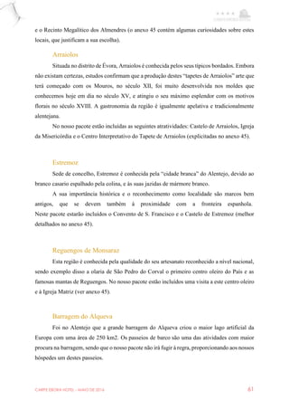 CARPE EBORA HOTEL - MAIO DE 2016 61
e o Recinto Megalítico dos Almendres (o anexo 45 contém algumas curiosidades sobre estes
locais, que justificam a sua escolha).
Arraiolos
Situada no distrito de Évora, Arraiolos é conhecida pelos seus típicos bordados. Embora
não existam certezas, estudos confirmam que a produção destes “tapetes de Arraiolos” arte que
terá começado com os Mouros, no século XII, foi muito desenvolvida nos moldes que
conhecemos hoje em dia no século XV, e atingiu o seu máximo esplendor com os motivos
florais no século XVIII. A gastronomia da região é igualmente apelativa e tradicionalmente
alentejana.
No nosso pacote estão incluídas as seguintes atratividades: Castelo de Arraiolos, Igreja
da Misericórdia e o Centro Interpretativo do Tapete de Arraiolos (explicitadas no anexo 45).
Estremoz
Sede de concelho, Estremoz é conhecida pela “cidade branca” do Alentejo, devido ao
branco casario espalhado pela colina, e às suas jazidas de mármore branco.
A sua importância histórica e o reconhecimento como localidade são marcos bem
antigos, que se devem também à proximidade com a fronteira espanhola.
Neste pacote estarão incluídos o Convento de S. Francisco e o Castelo de Estremoz (melhor
detalhados no anexo 45).
Reguengos de Monsaraz
Esta região é conhecida pela qualidade do seu artesanato reconhecido a nível nacional,
sendo exemplo disso a olaria de São Pedro do Corval o primeiro centro oleiro do País e as
famosas mantas de Reguengos. No nosso pacote estão incluídos uma visita a este centro oleiro
e à Igreja Matriz (ver anexo 45).
Barragem do Alqueva
Foi no Alentejo que a grande barragem do Alqueva criou o maior lago artificial da
Europa com uma área de 250 km2. Os passeios de barco são uma das atividades com maior
procura na barragem, sendo que o nosso pacote não irá fugir à regra, proporcionando aos nossos
hóspedes um destes passeios.
 