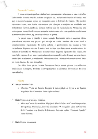 CARPE EBORA HOTEL - MAIO DE 2016 62
Pacote de 3 noites
O nosso segmento prefere estadias bem programadas e adaptadas às suas restrições.
Desse modo, o nosso hotel irá elaborar um pacote de 3 noites com diversas atividades, para
que os nossos hóspedes apenas se preocupem com o desfrutar da viagem. Não existem
operadores locais, nem hotéis concorrentes que ofereçam o conjunto de atividades que
pretendemos oferecer, sendo que a maior parte se foca em experiências no Alentejo de uma
noite apenas, ou um fim-de-semana, maioritariamente associado a escapadinhas românticas e
experiências inovadoras, e.g. andar de balão de ar quente.
No nosso caso, e estando o nosso produto direcionado para o segmento sénior
pretendemos oferecer um pacote que abranja os vários serviços do nosso hotel e
simultaneamente experiências de índole cultural e gastronómica nas cidades e vilas
circundantes. O pacote será de 3 noites, uma vez que com base numa pesquisa acerca do
número de dormidas no Alentejo este é número mais frequente e portanto mais seguro. Por
outro lado, e apesar de ser uma experiência muito enriquecedora, não deixa de ser uma viagem
intensa para os hóspedes, e desse modo, consideramos que 3 noites é um número viável, tendo
em conta algumas das suas limitações.
Para além deste pacote, iremos futuramente lançar outros pacotes com diferentes
atratividades e durações, de modo a correspondermos às diferentes necessidades do nosso
mercado alvo.
Pacote
 Dia 1: Conhecer Évora
o Check-in; Visita ao Templo Romano à Universidade de Évora e ao Recinto
Megalítico dos Almendres; Jantar típico no hotel.
 Dia 2: Conhecer Arraiolos e Estremoz
o Visita ao Castelo de Arraiolos, à Igreja da Misericórdia e ao Centro Interpretativo
do Tapete de Arraiolos; Almoço no restaurante “A Moagem”; Visita ao Convento
de S. Francisco e ao Castelo de Estremoz; Prova de vinhos “Comenda Grande”;
Jantar no hotel.
 Dia 3: Passeio no Alqueva
 