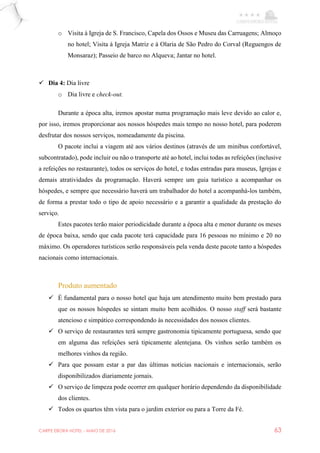 CARPE EBORA HOTEL - MAIO DE 2016 63
o Visita à Igreja de S. Francisco, Capela dos Ossos e Museu das Carruagens; Almoço
no hotel; Visita à Igreja Matriz e à Olaria de São Pedro do Corval (Reguengos de
Monsaraz); Passeio de barco no Alqueva; Jantar no hotel.
 Dia 4: Dia livre
o Dia livre e check-out.
Durante a época alta, iremos apostar numa programação mais leve devido ao calor e,
por isso, iremos proporcionar aos nossos hóspedes mais tempo no nosso hotel, para poderem
desfrutar dos nossos serviços, nomeadamente da piscina.
O pacote inclui a viagem até aos vários destinos (através de um minibus confortável,
subcontratado), pode incluir ou não o transporte até ao hotel, inclui todas as refeições (inclusive
a refeições no restaurante), todos os serviços do hotel, e todas entradas para museus, Igrejas e
demais atratividades da programação. Haverá sempre um guia turístico a acompanhar os
hóspedes, e sempre que necessário haverá um trabalhador do hotel a acompanhá-los também,
de forma a prestar todo o tipo de apoio necessário e a garantir a qualidade da prestação do
serviço.
Estes pacotes terão maior periodicidade durante a época alta e menor durante os meses
de época baixa, sendo que cada pacote terá capacidade para 16 pessoas no mínimo e 20 no
máximo. Os operadores turísticos serão responsáveis pela venda deste pacote tanto a hóspedes
nacionais como internacionais.
Produto aumentado
 É fundamental para o nosso hotel que haja um atendimento muito bem prestado para
que os nossos hóspedes se sintam muito bem acolhidos. O nosso staff será bastante
atencioso e simpático correspondendo às necessidades dos nossos clientes.
 O serviço de restaurantes terá sempre gastronomia tipicamente portuguesa, sendo que
em alguma das refeições será tipicamente alentejana. Os vinhos serão também os
melhores vinhos da região.
 Para que possam estar a par das últimas notícias nacionais e internacionais, serão
disponibilizados diariamente jornais.
 O serviço de limpeza pode ocorrer em qualquer horário dependendo da disponibilidade
dos clientes.
 Todos os quartos têm vista para o jardim exterior ou para a Torre da Fé.
 