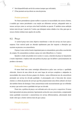 CARPE EBORA HOTEL - MAIO DE 2016 64
 Será disponibilizado um kit de costura (sempre que solicitado).
 O bar prestará serviço direto na zona da piscina.
Produto potencial
No futuro pretendemos ajustar melhor os pacotes às necessidades dos nossos clientes,
à medida que vamos percebendo a sua reação aos diferentes serviços, adequando tanto os
nossos serviços como os serviços extra hotel incluídos no pacote. É também nossa ambição
termos mais do que 1 pacote de 3 noites, que abranjam outras cidades e/ou vilas, para que os
nossos clientes tenham mais opções de escolha.
8.2. Preço
A variável preço tem como objetivo transformar o valor do serviço em lucro para a
empresa. Esta variável pode ser alterada rapidamente para dar resposta a alterações que
ocorram na procura e na concorrência.
O preço é uma variável muito importante para os consumidores, pois afeta a sua decisão
de compra. Os consumidores avaliam o preço em valor (Benefícios vs. Custos).
Quando é criado um produto novo (como é o caso), a decisão do preço no lançamento
é muito importante e implica toda uma política de preço que irá definir o posicionamento do
produto e da marca.
Política de Preço
O nosso hotel tem como estratégia diferenciar-se pelos seus serviços e qualidade
oferecida. Através de uma oferta de um vasto leque de serviços completos e adaptados às
necessidades dos nossos diversos grupos de clientes, vamos diferenciar-nos da concorrência
prestando um serviço de elevada qualidade. A preocupação com o bem-estar dos nossos
clientes e a oferta de pacotes de serviços que lhes proporcionam uma oferta cultural e de lazer
são também fatores de destaque. Estas características terão necessariamente que ser refletidas
no preço, que assim como a qualidade terá que ser elevado.
Posto isto, a política de preço a ser utilizada será a de non price competition. O nosso
hotel apresentará um preço premium, ligeiramente acima dos seus concorrentes, compensando
numa qualidade excecional e características de serviço diferenciadoras, adicionando deste
modo valor que o cliente valoriza mais do que o preço.
Fixação de preços
 