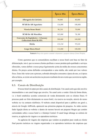 CARPE EBORA HOTEL - MAIO DE 2016 66
Como queremos que os consumidores escolham o nosso hotel com base no fator de
diferenciação, isto é, que os nossos clientes prefiram o nosso produto pela qualidade e serviços
oferecidos, vamos definir o nosso preço ligeiramente acima da média dos nossos concorrentes
diretos. Os preços acima definidos correspondem a uma média, não sendo por isso valores
fixos. Estes irão variar com a procura, sofrendo alterações consoante a época do ano, se é época
alta ou baixa, se existe um acréscimo na procura resultante de um evento que ocorrera na região,
por exemplo.
8.3. Canais de Distribuição
O nosso hotel irá optar por dois canais de distribuição. Um canal curto que não envolve
intermediários e um canal longo que envolve. No canal curto a venda é feita de forma direta,
i.e. o hotel estabelece acordos comerciais de venda diretamente com os clientes finais. O
processo pode ser feito diretamente no nosso hotel, via reserva na receção, através do nosso
website ou via contacto telefónico. O website estará disponível para o público em geral e,
através do Google AdWords, aparecerá nas primeiras páginas de pesquisa. As redes sociais
farão ligação direta ao website e dentro do mesmo haverá um pequeno blogue que contém
curiosidades sobre o nosso hotel e o Alentejo Central. O canal longo abrange as centrais de
reserva, as agências de viagem e os operadores turísticos.
As agências de viagens são empresas que vendem ou propõem para venda ao cliente
final pacotes turísticos ou viagens organizadas e os operadores turísticos são empresas que
Época Alta Época Baixa
Albergaria do Calvário 98,00€ 80,00€
M’AR De AR Aqueduto 126,00€ 100,80€
Vitoria Stone Hotel 90,25€ 70,00€
M’AR De AR Muralhas 102,00€ 78,30€
Convento do Espinheiro – A Luxury
Collections Hotel & SPA
200,00€ 160,00€
Média 123,25€ 97,82€
Carpe Ebora Hotel 135,00€ 100,00€
Tabela 4: Preço dos quartos standards- alojamento e pequeno-almoço (fonte: Própria)
 
