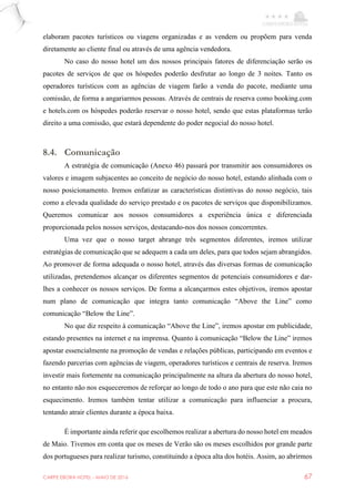 CARPE EBORA HOTEL - MAIO DE 2016 67
elaboram pacotes turísticos ou viagens organizadas e as vendem ou propõem para venda
diretamente ao cliente final ou através de uma agência vendedora.
No caso do nosso hotel um dos nossos principais fatores de diferenciação serão os
pacotes de serviços de que os hóspedes poderão desfrutar ao longo de 3 noites. Tanto os
operadores turísticos com as agências de viagem farão a venda do pacote, mediante uma
comissão, de forma a angariarmos pessoas. Através de centrais de reserva como booking.com
e hotels.com os hóspedes poderão reservar o nosso hotel, sendo que estas plataformas terão
direito a uma comissão, que estará dependente do poder negocial do nosso hotel.
8.4. Comunicação
A estratégia de comunicação (Anexo 46) passará por transmitir aos consumidores os
valores e imagem subjacentes ao conceito de negócio do nosso hotel, estando alinhada com o
nosso posicionamento. Iremos enfatizar as características distintivas do nosso negócio, tais
como a elevada qualidade do serviço prestado e os pacotes de serviços que disponibilizamos.
Queremos comunicar aos nossos consumidores a experiência única e diferenciada
proporcionada pelos nossos serviços, destacando-nos dos nossos concorrentes.
Uma vez que o nosso target abrange três segmentos diferentes, iremos utilizar
estratégias de comunicação que se adequem a cada um deles, para que todos sejam abrangidos.
Ao promover de forma adequada o nosso hotel, através das diversas formas de comunicação
utilizadas, pretendemos alcançar os diferentes segmentos de potenciais consumidores e dar-
lhes a conhecer os nossos serviços. De forma a alcançarmos estes objetivos, iremos apostar
num plano de comunicação que integra tanto comunicação “Above the Line” como
comunicação “Below the Line”.
No que diz respeito à comunicação “Above the Line”, iremos apostar em publicidade,
estando presentes na internet e na imprensa. Quanto à comunicação “Below the Line” iremos
apostar essencialmente na promoção de vendas e relações públicas, participando em eventos e
fazendo parcerias com agências de viagem, operadores turísticos e centrais de reserva. Iremos
investir mais fortemente na comunicação principalmente na altura da abertura do nosso hotel,
no entanto não nos esqueceremos de reforçar ao longo de todo o ano para que este não caia no
esquecimento. Iremos também tentar utilizar a comunicação para influenciar a procura,
tentando atrair clientes durante a época baixa.
É importante ainda referir que escolhemos realizar a abertura do nosso hotel em meados
de Maio. Tivemos em conta que os meses de Verão são os meses escolhidos por grande parte
dos portugueses para realizar turismo, constituindo a época alta dos hotéis. Assim, ao abrirmos
 