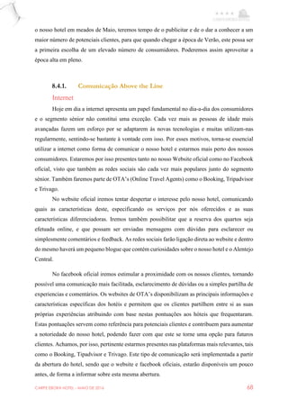 CARPE EBORA HOTEL - MAIO DE 2016 68
o nosso hotel em meados de Maio, teremos tempo de o publicitar e de o dar a conhecer a um
maior número de potenciais clientes, para que quando chegar a época de Verão, este possa ser
a primeira escolha de um elevado número de consumidores. Poderemos assim aproveitar a
época alta em pleno.
8.4.1. Comunicação Above the Line
Internet
Hoje em dia a internet apresenta um papel fundamental no dia-a-dia dos consumidores
e o segmento sénior não constitui uma exceção. Cada vez mais as pessoas de idade mais
avançadas fazem um esforço por se adaptarem às novas tecnologias e muitas utilizam-nas
regularmente, sentindo-se bastante à vontade com isso. Por esses motivos, torna-se essencial
utilizar a internet como forma de comunicar o nosso hotel e estarmos mais perto dos nossos
consumidores. Estaremos por isso presentes tanto no nosso Website oficial como no Facebook
oficial, visto que também as redes sociais são cada vez mais populares junto do segmento
sénior. Também faremos parte de OTA’s (Online Travel Agents) como o Booking, Tripadvisor
e Trivago.
No website oficial iremos tentar despertar o interesse pelo nosso hotel, comunicando
quais as características deste, especificando os serviços por nós oferecidos e as suas
características diferenciadoras. Iremos também possibilitar que a reserva dos quartos seja
efetuada online, e que possam ser enviadas mensagens com dúvidas para esclarecer ou
simplesmente comentários e feedback. As redes sociais farão ligação direta ao website e dentro
do mesmo haverá um pequeno blogue que contém curiosidades sobre o nosso hotel e o Alentejo
Central.
No facebook oficial iremos estimular a proximidade com os nossos clientes, tornando
possível uma comunicação mais facilitada, esclarecimento de dúvidas ou a simples partilha de
experiencias e comentários. Os websites de OTA’s disponibilizam as principais informações e
características específicas dos hotéis e permitem que os clientes partilhem entre si as suas
próprias experiências atribuindo com base nestas pontuações aos hóteis que frequentaram.
Estas pontuações servem como referência para potenciais clientes e contribuem para aumentar
a notoriedade do nosso hotel, podendo fazer com que este se torne uma opção para futuros
clientes. Achamos, por isso, pertinente estarmos presentes nas plataformas mais relevantes, tais
como o Booking, Tipadvisor e Trivago. Este tipo de comunicação será implementada a partir
da abertura do hotel, sendo que o website e facebook oficiais, estarão disponíveis um pouco
antes, de forma a informar sobre esta mesma abertura.
 