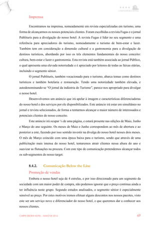 CARPE EBORA HOTEL - MAIO DE 2016 69
Imprensa
Encontramos na imprensa, nomeadamente em revista especializadas em turismo, uma
forma de alcançarmos os nossos potenciais clientes. Foram escolhidas a revista Fugas e o jornal
Publituris para a divulgação do nosso hotel. A revista Fugas é líder no seu segmento e uma
referência para apreciadores do turismo, nomeadamente o turismo de bem-estar e lazer.
Também tem em consideração a dimensão cultural e a gastronomia para a divulgação de
destinos turísticos, abordando por isso os três elementos fundamentais do nosso conceito:
cultura, bem-estar e lazer e gastronomia. Esta revista está também associada ao jornal Público,
o qual apresenta uma elevada notoriedade e é apreciado por leitores de todas as faixas etárias,
incluindo o segmento sénior.
O jornal Publituris, também vocacionado para o turismo, abarca temas como destinos
turísticos e também hotelaria e restauração. Tendo uma notoriedade também elevada, e
autodenominando-se “O jornal da indústria do Turismo”, parece-nos apropriado para divulgar
o nosso hotel.
Desenvolvemos um anúncio que irá apelar à imagem e características diferenciadoras
do nosso hotel e dos serviços por ele disponibilizados. Este anúncio irá estar em simultâneo no
jornal e revista selecionados, de forma a tentarmos alcançar o maior número de interessados e
potenciais clientes do nosso conceito.
Este anúncio irá ocupar ¼ de uma página, e estará presente nas edições de Maio, Junho
e Março do ano seguinte. Os meses de Maio e Junho correspondem ao mês de abertura e ao
posterior a este, fazendo por isso sentido investir na divulga do nosso hotel nesses dois meses.
O mês de Março coincide com uma época baixa para o turismo, sendo que através de uma
publicitação mais intensa do nosso hotel, tentaremos atrair clientes nessa altura do ano e
suavizar as flutuações na procura. Com este tipo de comunicação pretendemos alcançar todos
os sub-segmentos do nosso target.
8.4.2. Comunicação Below the Line
Promoção de vendas
Embora o nosso hotel seja de 4 estrelas, e por isso direcionado para um segmento da
sociedade com um maior poder de compra, não podemos ignorar que o preço continua ainda a
ter influência neste grupo. Segundo estudos analisados, o segmento sénior é especialmente
sensível ao preço. Por estes motivos iremos efetuar alguns descontos nos nossos pacotes, visto
este ser um serviço novo e diferenciador do nosso hotel, e que queremos dar a conhecer aos
nossos clientes.
 