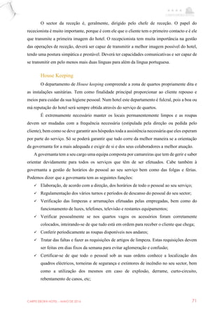 CARPE EBORA HOTEL - MAIO DE 2016 71
O sector da receção é, geralmente, dirigido pelo chefe de receção. O papel do
rececionista é muito importante, porque é com ele que o cliente tem o primeiro contacto e é ele
que transmite a primeira imagem do hotel. O recepcionista tem muita importância na gestão
das operações de receção, deverá ser capaz de transmitir a melhor imagem possível do hotel,
tendo uma postura simpática e prestável. Deverá ter capacidades comunicativas e ser capaz de
se transmitir em pelo menos mais duas línguas para além da língua portuguesa.
House Keeping
O departamento de House keeping compreende a zona de quartos propriamente dita e
as instalações sanitárias. Tem como finalidade principal proporcionar ao cliente repouso e
meios para cuidar da sua higiene pessoal. Num hotel este departamento é fulcral, pois a boa ou
má reputação do hotel será sempre obtida através do serviço de quartos.
É extremamente necessário manter os locais permanentemente limpos e as roupas
devem ser mudadas com a frequência necessária (estipulada pela direção ou pedida pelo
cliente), bem como se deve garantir aos hóspedes toda a assistência necessária que eles esperam
por parte do serviço. Só se poderá garantir que tudo corre da melhor maneira se a orientação
da governanta for a mais adequada e exigir de si e dos seus colaboradores a melhor atuação.
A governanta tem a seu cargo uma equipa composta por camareiras que tem de gerir e saber
orientar devidamente para todos os serviços que têm de ser efetuados. Cabe também à
governanta a gestão de horários do pessoal ao seu serviço bem como das folgas e férias.
Podemos dizer que a governanta tem as seguintes funções:
 Elaboração, de acordo com a direção, dos horários de todo o pessoal ao seu serviço;
 Regulamentação dos vários turnos e períodos de descanso do pessoal do seu sector;
 Verificação das limpezas e arrumações efetuadas pelas empregadas, bem como do
funcionamento de luzes, telefones, televisão e restantes equipamentos;
 Verificar pessoalmente se nos quartos vagos os acessórios foram corretamente
colocados, inteirando-se de que tudo está em ordem para receber o cliente que chega;
 Conferir periodicamente as roupas disponíveis nos andares;
 Tratar das faltas e fazer as requisições de artigos de limpeza. Estas requisições devem
ser feitas em dias fixos da semana para evitar aglomeração e confusão;
 Certificar-se de que todo o pessoal sob as suas ordens conhece a localização dos
quadros eléctricos, torneiras de segurança e extintores de incêndio no seu sector, bem
como a utilização dos mesmos em caso de explosão, derrame, curto-circuito,
rebentamento de canos, etc;
 
