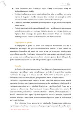 CARPE EBORA HOTEL - MAIO DE 2016 72
 Tomar diretamente conta de qualquer objeto deixado pelos clientes, agindo em
conformidade com a situação;
 Verificar, imediatamente, após a sua chegada ao hotel todas as manhãs, o movimento
previsto de chegadas e partidas para esse dia e combinar com a receção a melhor
maneira de atender aos desejos dos clientes e às necessidades do serviço.
 Tomar nota dos quartos que tenham estado desocupados ou que tenham sido ocupados
durante a noite;
 Conferir duas vezes por dia (de manhã e à tarde) com a receção todos os quartos vagos,
anotando as anomalias para participar à direção, a quem será entregue também um
duplicado desta verificação dos quartos. Estas anomalias devem ser comunicadas
também por escrito aos serviços de manutenção, para pronta reparação.
Empregadas de quarto
As empregadas de quarto são muitas vezes designadas de camareiras. São elas as
responsáveis pela limpeza dos quartos e das áreas comuns do hotel. As áreas comuns são,
normalmente, limpas logo pela manhã mal entrem ao serviço, isto porque é quando existem
menos clientes a circular. Esta limpeza é, também, feita em grupo para que seja mais rápido e
não aconteça andarem a limpar quando os clientes saiam dos quartos. Quanto à limpeza dos
quartos a distribuição do serviço é feita pela governanta logo ao início da manhã.
Cozinha
As funções referentes ao departamento Food & Beverage/Banquetes exigem controlo,
planeamento e previsão em toda a operação desde a confeção até ao prato final e ainda a
coordenação da equipa e do serviço prestado. Neste sentido é necessário apostar no
planeamento como base para o sucesso, para prevenir eventuais problemas futuros.
Este é talvez o departamento mais complexo do hotel. Na cozinha trabalham muitas pessoas,
com muitas funções e que têm de tratar de muitas tarefas. Da cozinha e do trabalho que lá se
executa depende muitas vezes a satisfação do cliente e o prestígio do hotel. É aqui que se
preparam as refeições que o hotel serve desde pequenos-almoços, almoços e jantares. É
necessário ter uma gestão cuidada dos recursos humanos e matérias. Além da organização do
trabalho é necessário que o espaço seja bem organizado: armários, prateleiras, frigoríficos,
utensílios, alimentos - tem de estar tudo corretamente disposto no espaço de modo a que o
serviço seja facilitado.
Deve existir uma pessoa responsável por cada função. Essa pessoa deverá ter muita
especialização na função que vai exercer e no lugar que ocupa na hierarquia da cozinha. Assim,
 