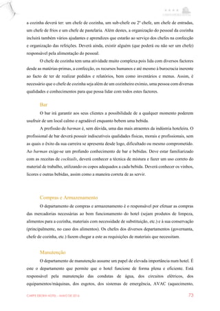 CARPE EBORA HOTEL - MAIO DE 2016 73
a cozinha deverá ter: um chefe de cozinha, um sub-chefe ou 2º chefe, um chefe de entradas,
um chefe de frios e um chefe de pastelaria. Além destes, a organização do pessoal da cozinha
incluirá também vários ajudantes e aprendizes que estarão ao serviço dos chefes na confecção
e organização das refeições. Deverá ainda, existir alguém (que poderá ou não ser um chefe)
responsável pela alimentação do pessoal.
O chefe de cozinha tem uma atividade muito complexa pois lida com diversos factores
desde as matérias-primas, a confecção, os recursos humanos e até mesmo à burocracia inerente
ao facto de ter de realizar pedidos e relatórios, bem como inventários e menus. Assim, é
necessário que o chefe de cozinha seja além de um cozinheiro exímio, uma pessoa com diversas
qualidades e conhecimentos para que possa lidar com todos estes factores.
Bar
O bar irá garantir aos seus clientes a possibilidade de a qualquer momento poderem
usufruir de um local calmo e agradável enquanto bebem uma bebida.
A profissão de barman é, sem dúvida, uma das mais atraentes da indústria hoteleira. O
profissional de bar deverá possuir indiscutíveis qualidades físicas, morais e profissionais, sem
as quais o êxito da sua carreira se apresenta desde logo, dificultado ou mesmo comprometido.
Ao barman exige-se um profundo conhecimento de bar e bebidas. Deve estar familiarizado
com as receitas de cocktails, deverá conhecer a técnica de mistura e fazer um uso correto do
material de trabalho, utilizando os copos adequados a cada bebida. Deverá conhecer os vinhos,
licores e outras bebidas, assim como a maneira correta de as servir.
Compras e Armazenamento
O departamento de compras e armazenamento é o responsável por efetuar as compras
das mercadorias necessárias ao bom funcionamento do hotel (sejam produtos de limpeza,
alimentos para a cozinha, materiais com necessidade de substituição, etc.) e à sua conservação
(principalmente, no caso dos alimentos). Os chefes dos diversos departamentos (governanta,
chefe de cozinha, etc.) fazem chegar a este as requisições de materiais que necessitam.
Manutenção
O departamento de manutenção assume um papel de elevada importância num hotel. É
este o departamento que permite que o hotel funcione de forma plena e eficiente. Está
responsável pela manutenção das condutas de água, dos circuitos elétricos, dos
equipamentos/máquinas, dos esgotos, dos sistemas de emergência, AVAC (aquecimento,
 