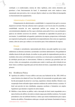 CARPE EBORA HOTEL - MAIO DE 2016 74
ventilação e ar condicionado), sistema de vídeo vigilância, entre outros elementos que
permitem o bom funcionamento do hotel. A manutenção neste setor traduz-se numa
manutenção mais preventiva, isto é, tem por objetivo reduzir ou evitar falhas de desempenho
ou funcionamento dos equipamentos.
Administração e Contabilidade
O departamento de administração e contabilidade é o responsável por gerir os recursos
disponíveis do hotel. Para dar cobertura total à operação e servi-la tal como foi concebida, a
contabilidade necessita de uma organização perfeita que começa nos impressos,
convenientemente adaptados aos fins a que se destinam, passa pelos livros e sua escrituração e
apoia-se em métodos acessíveis de controlo – terminando na capacidade do pessoal que a
movimenta. A contabilidade salvaguarda o património da empresa, proporciona a informação
aos responsáveis pela gestão, aos proprietários do empreendimento, bem como aos organismos
estatais, além de outros que venham a ser necessários para o bom andamento do negócio.
Direção
A direção é, normalmente, representada pelo diretor, mas pode englobar um ou mais
subdiretores ou diretores assistentes, secretariado e um diretor administrativo. Da qualidade do
trabalho desenvolvido pela direção, da melhor ou pior gestão do empreendimento provêm os
resultados, bem como os dividendos para os acionistas, ou os lucros para os proprietários, além
da satisfação pessoal para os intervenientes. Elaborar as estruturas que permitam criar um
serviço e obter, em consequência, um produto para venda é a tarefa que cabe à direção de um
hotel. Entre os atributos requeridos para um bom diretor de hotel, a capacidade de delegar vem
primeiro.
8.6. Evidência Física
 Aparência do edifício: O nosso edifício será uma casa Senhorial do Séc. XIX (1885) no
centro histórico da cidade de Évora. Este edifício foi reconstruído em grande parte, tendo
havido preocupação de preservar a sua traça, arquitetura e demais detalhes. Durante a sua
recuperação foram utilizados alguns materiais modernos de conforto térmico e acústico. O
hotel será provido de tetos trabalhados, pequenas esculturas e fontanários em amplos
logradouros que denotam o requinte de outros tempos.
 Mobílias e áreas abertas ao público: toda a decoração do hotel estará enquadrada com a
época histórica do edifício, havendo no entanto espaço para detalhes modernos. Na receção
pretendemos criar um ambiente histórico e mítico que remeta imediatamente para a época
histórica do edifício. Pretendemos ainda que a receção seja bastante iluminada de forma a
 