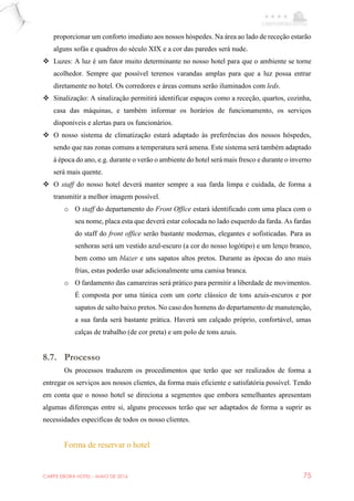 CARPE EBORA HOTEL - MAIO DE 2016 75
proporcionar um conforto imediato aos nossos hóspedes. Na área ao lado de receção estarão
alguns sofás e quadros do século XIX e a cor das paredes será nude.
 Luzes: A luz é um fator muito determinante no nosso hotel para que o ambiente se torne
acolhedor. Sempre que possível teremos varandas amplas para que a luz possa entrar
diretamente no hotel. Os corredores e áreas comuns serão iluminados com leds.
 Sinalização: A sinalização permitirá identificar espaços como a receção, quartos, cozinha,
casa das máquinas, e também informar os horários de funcionamento, os serviços
disponíveis e alertas para os funcionários.
 O nosso sistema de climatização estará adaptado às preferências dos nossos hóspedes,
sendo que nas zonas comuns a temperatura será amena. Este sistema será também adaptado
à época do ano, e.g. durante o verão o ambiente do hotel será mais fresco e durante o inverno
será mais quente.
 O staff do nosso hotel deverá manter sempre a sua farda limpa e cuidada, de forma a
transmitir a melhor imagem possível.
o O staff do departamento do Front Office estará identificado com uma placa com o
seu nome, placa esta que deverá estar colocada no lado esquerdo da farda. As fardas
do staff do front office serão bastante modernas, elegantes e sofisticadas. Para as
senhoras será um vestido azul-escuro (a cor do nosso logótipo) e um lenço branco,
bem como um blazer e uns sapatos altos pretos. Durante as épocas do ano mais
frias, estas poderão usar adicionalmente uma camisa branca.
o O fardamento das camareiras será prático para permitir a liberdade de movimentos.
É composta por uma túnica com um corte clássico de tons azuis-escuros e por
sapatos de salto baixo pretos. No caso dos homens do departamento de manutenção,
a sua farda será bastante prática. Haverá um calçado próprio, confortável, umas
calças de trabalho (de cor preta) e um polo de tons azuis.
8.7. Processo
Os processos traduzem os procedimentos que terão que ser realizados de forma a
entregar os serviços aos nossos clientes, da forma mais eficiente e satisfatória possível. Tendo
em conta que o nosso hotel se direciona a segmentos que embora semelhantes apresentam
algumas diferenças entre si, alguns processos terão que ser adaptados de forma a suprir as
necessidades especificas de todos os nosso clientes.
Forma de reservar o hotel
 