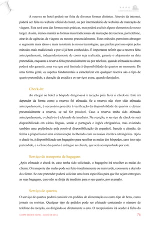 CARPE EBORA HOTEL - MAIO DE 2016 76
A reserva no hotel poderá ser feita de diversas formas distintas. Através da internet,
poderá ser feita no website oficial do hotel, ou por intermediário de websites de marcação de
viagens. Esta será uma das formas mais práticas, mas poderá excluir alguns elementos do nosso
target. Assim, iremos manter as formas mais tradicionais de marcação de reservas, por telefone,
através de agências de viagens ou mesmo presencialmente. Estes métodos permitem abranger
o segmento mais idoso e mais resistente às novas tecnologias, que prefere por isso optar pelos
métodos mais tradicionais e por si já bem conhecidos. É importante referir que a reserva feita
antecipadamente, independentemente de como seja realizada, garante o alojamento na data
pretendida, enquanto a reserva feita presencialmente ou por telefone, quando efetuada na altura
poderá não garantir, uma vez que está limitada à disponibilidade de quartos no momento. De
uma forma geral, os aspetos fundamentais a caracterizar em qualquer reserva são o tipo de
quarto pretendido, a duração da estadia e os serviços extra, quando desejados.
Check-in:
Ao chegar ao hotel o hóspede dirigir-se-à à receção para fazer o check-in. Este irá
depender da forma como a reserva foi efetuada. Se a reserva não tiver sido efetuada
antecipadamente, é necessário proceder à verificação da disponibilidade de quartos e efetuar
presencialmente a reserva, se tal for possível. Caso a reserva tenha sido efetuada
antecipadamente, o check-in é efetuado de imediato. Na receção, o serviço de check-in será
disponibilizado em várias línguas, sendo o português e inglês obrigatórios, mas existindo
também uma preferência pela possível disponibilização de espanhol, francês e alemão, de
forma a proporcionar uma comunicação melhorada com os nossos clientes estrangeiros. Após
o check-in, é disponibilizado um bagageiro para recolher as malas dos hóspedes, caso isso seja
pretendido, e a chave do quarto é entregue ao cliente, que será acompanhado por este.
Serviço de transporte de bagagens
Após efetuado o check-in, caso tenha sido solicitado, o bagageiro irá recolher as malas do
cliente. O transporte das malas pode ser feito imediatamente ou mais tarde, consoante a decisão
do cliente. Se este pretender poderá solicitar uma hora especifica para que lhe sejam entregues
as suas bagagens, caso não se dirija de imediato para o seu quarto, por exemplo.
Serviço de quartos
O serviço de quartos poderá consistir em pedidos de alimentação ou outro tipo de bens, como
jornais ou revistas. Qualquer tipo de pedidos pode ser efetuado contatando o número de
telefone da receção, ou dirigindo-se diretamente a esta. O recepcionista irá aceder à ficha do
 