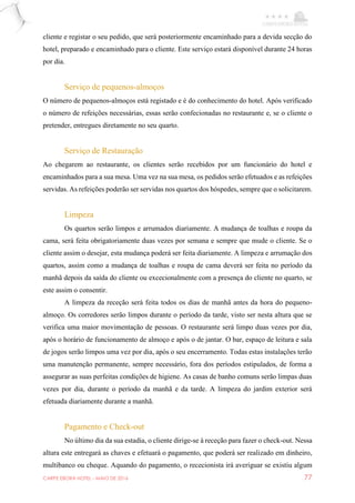 CARPE EBORA HOTEL - MAIO DE 2016 77
cliente e registar o seu pedido, que será posteriormente encaminhado para a devida secção do
hotel, preparado e encaminhado para o cliente. Este serviço estará disponível durante 24 horas
por dia.
Serviço de pequenos-almoços
O número de pequenos-almoços está registado e é do conhecimento do hotel. Após verificado
o número de refeições necessárias, essas serão confecionadas no restaurante e, se o cliente o
pretender, entregues diretamente no seu quarto.
Serviço de Restauração
Ao chegarem ao restaurante, os clientes serão recebidos por um funcionário do hotel e
encaminhados para a sua mesa. Uma vez na sua mesa, os pedidos serão efetuados e as refeições
servidas. As refeições poderão ser servidas nos quartos dos hóspedes, sempre que o solicitarem.
Limpeza
Os quartos serão limpos e arrumados diariamente. A mudança de toalhas e roupa da
cama, será feita obrigatoriamente duas vezes por semana e sempre que mude o cliente. Se o
cliente assim o desejar, esta mudança poderá ser feita diariamente. A limpeza e arrumação dos
quartos, assim como a mudança de toalhas e roupa de cama deverá ser feita no período da
manhã depois da saída do cliente ou excecionalmente com a presença do cliente no quarto, se
este assim o consentir.
A limpeza da receção será feita todos os dias de manhã antes da hora do pequeno-
almoço. Os corredores serão limpos durante o período da tarde, visto ser nesta altura que se
verifica uma maior movimentação de pessoas. O restaurante será limpo duas vezes por dia,
após o horário de funcionamento de almoço e após o de jantar. O bar, espaço de leitura e sala
de jogos serão limpos uma vez por dia, após o seu encerramento. Todas estas instalações terão
uma manutenção permanente, sempre necessário, fora dos períodos estipulados, de forma a
assegurar as suas perfeitas condições de higiene. As casas de banho comuns serão limpas duas
vezes por dia, durante o período da manhã e da tarde. A limpeza do jardim exterior será
efetuada diariamente durante a manhã.
Pagamento e Check-out
No último dia da sua estadia, o cliente dirige-se à receção para fazer o check-out. Nessa
altura este entregará as chaves e efetuará o pagamento, que poderá ser realizado em dinheiro,
multibanco ou cheque. Aquando do pagamento, o rececionista irá averiguar se existiu algum
 