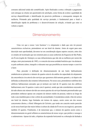 CARPE EBORA HOTEL - MAIO DE 2016 78
consumo adicional ainda não contabilizado. Após finalizada a conta e efetuado o pagamento
será entregue ao cliente um questionário de satisfação, como forma de avaliar a qualidade do
serviço disponibilizado e identificação de possíveis problemas e consequente margem de
melhoria. Primando pela qualidade do serviço prestado, é fundamental para o hotel a
identificação rápida de problemas e o desenvolvimento de solução, evitando que estes se
voltem a repetir.
Dimensionamento
Uma vez que o nosso ‘core business’ é o alojamento e dado que este irá possuir
características exclusivas, pretendemos ser um hotel de charme. Antes de seguir para uma
descrição mais aprofundada, devemos ter em consideração alguns aspetos cruciais, entre eles
os estudos de localização que nos remetem para as casas senhoriais da freguesia de São Pedro,
em Évora (região do Alentejo), as suas infraestruturas que não são as melhores por serem tão
antigas, mais precisamente de 1885, e o conceito da nossa unidade hoteleira que visa destacar-
se pelo ambiente calmo, tranquilo e relaxante mas que possibilita ao mesmo tempo o convívio
e lazer.
Para proceder à definição do dimensionamento de um hotel, habitualmente
estabelecem-se primeiro o número de quartos através da análise da capacidade de alojamento
da concorrência e/ou através dos serviços que queremos efetivamente garantir, e só depois são
definidas as dimensões das restantes infraestruturas. No nosso caso, pretendemos reabilitar dois
edifícios habitacionais anexados que já incluem um total de 22 quartos (um dos edifícios
habitacionais com 16 quartos e outro com 6 quartos), sendo que não considerámos necessário
de todo alterar este número devido aos nossos pacotes de serviços bastante personalizados que
pretendem embarcar apenas um conjunto de número médio de pessoas, todavia ao longo de
todo o ano (também para evitar o efeito da sazonalidade). Considerámos ainda o fato de sermos
um hotel de charme, logo limitados em termos de espaço, assim como um dos nossos
concorrentes diretos, o Hotel Albergaria do Calvário, que tendo um conceito muito parecido
ao do nosso hotel (por dar maior ênfase à cultura da cidade de Évora no seu negócio), apresenta
também 22 quartos. Finalmente, é de mencionar que, o número de quartos assim como o
dimensionamento no geral refletem as características do nosso target, que prefere o sossego e
o sedentarismo. Apesar de tudo, a hipótese da expansão horizontal ou a alteração da fachada a
 