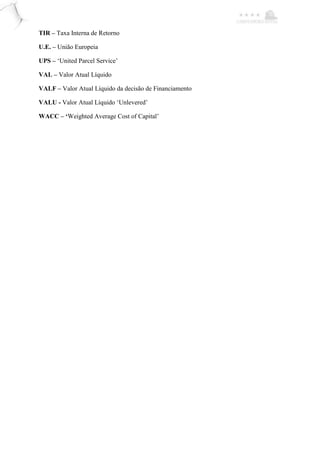 TIR – Taxa Interna de Retorno
U.E. – União Europeia
UPS – ‘United Parcel Service’
VAL – Valor Atual Líquido
VALF – Valor Atual Líquido da decisão de Financiamento
VALU - Valor Atual Líquido ‘Unlevered’
WACC – ‘Weighted Average Cost of Capital’
 