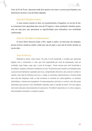 CARPE EBORA HOTEL - MAIO DE 2016 80
Torre da Fé de Évora. Apresenta ainda dois quartos com cama e acessos para hóspedes com
deficiências motoras e casa de banho adaptada.
Zona de Utilização Comum
A zona comum consiste no átrio, na receção/portaria e bengaleiro, no serviço de bar,
no restaurante (terá capacidade para cerca de 45 lugares), e duas instalações sanitárias gerais,
uma em cada piso, que apresentam as especificidades para utilizadores com mobilidade
condicionada.
Zona de Atividades Complementares
O nosso Hotel oferecerá ainda o SPA, ligado à saúde e ao bem-estar dos hóspedes,
piscina exterior situada no jardim, ainda uma sala de jogos e uma sala de leitura situados no
rés-do-chão.
Zona de Serviço
Distribui-se pelos vários pisos. No piso 0 está localizada a cozinha que apresenta
ligação com o restaurante e o bar, que está segmentada por zona de preparação, zona de
confeção, copa limpa, copa suja e zona de lavagem. Neste mesmo piso está localizada a
lavandaria, rouparia, armazém, entrada de serviço. No primeiro piso estarão as instalações para
o pessoal com balneários separados por sexo, comportando chuveiros, uma zona de vestiário e
cacifos, uma sala de refeições/convívio, e ainda os escritórios administrativos. Existirá ainda
uma sala das máquinas, onde se irão encontrar os sistemas de videovigilância, os sistemas
informáticos, sistemas de emergência. O estacionamento é privativo e exterior, dois dos quais
destinados para pessoas com mobilidade reduzida, junto à entrada do hotel. Um dos lugares
será reservado para estacionamento de autocarros. Na tabela 6 apresenta-se os vários espaços,
discriminados consoante os respetivos pisos:
 