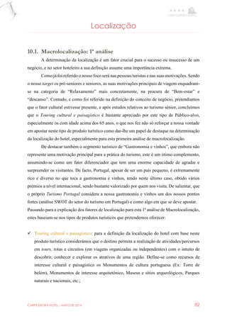 CARPE EBORA HOTEL - MAIO DE 2016 82
Localização
10.1. Macrolocalização: 1ª análise
A determinação da localização é um fator crucial para o sucesso ou insucesso de um
negócio, e no setor hoteleiro a sua definição assume uma importância extrema.
Como já foi referido o nosso foco será nas pessoas/turistas e nas suas motivações. Sendo
o nosso target os pré-seniores e seniores, as suas motivações principais de viagem enquadram-
se na categoria de “Relaxamento” mais concretamente, na procura de “Bem-estar” e
“descanso”. Contudo, e como foi referido na definição do conceito de negócio, pretendíamos
que o fator cultural estivesse presente, e após estudos relativos ao turismo sénior, concluímos
que o Touring cultural e paisagístico é bastante apreciado por este tipo de Público-alvo,
especialmente os com idade acima dos 65 anos, o que nos fez não só reforçar a nossa vontade
em apostar neste tipo de produto turístico como dar-lhe um papel de destaque na determinação
da localização do hotel, especialmente para esta primeira análise de macrolocalização.
De destacar também o segmento turístico de “Gastronomia e vinhos”, que embora não
represente uma motivação principal para a prática do turismo, este é um ótimo complemento,
assumindo-se como um fator diferenciador que tem uma enorme capacidade de agradar e
surpreender os visitantes. De facto, Portugal, apesar de ser um país pequeno, é extremamente
rico e diverso no que toca a gastronomia e vinhos, tendo neste último caso, obtido vários
prémios a nível internacional, sendo bastante valorizado por quem nos visita. De salientar, que
o próprio Turismo Portugal considera a nossa gastronomia e vinhos um dos nossos pontos
fortes (análise SWOT do setor do turismo em Portugal) e como algo em que se deve apostar.
Passando para a explicação dos fatores de localização para esta 1ª análise de Macrolocalização,
estes baseiam-se nos tipos de produtos turísticos que pretendemos oferecer:
 Touring cultural e paisagístico: para a definição da localização do hotel com base neste
produto turístico considerámos que o destino permita a realização de atividades/percursos
em tours, rotas e circuitos (em viagens organizadas ou independentes) com o intuito de
descobrir, conhecer e explorar os atrativos de uma região. Define-se como recursos de
interesse cultural e paisagístico os Monumentos de cultura portuguesa (Ex: Torre de
belém), Monumentos de interesse arquitetónico, Museus e sítios arqueológicos, Parques
naturais e nacionais, etc.;
 