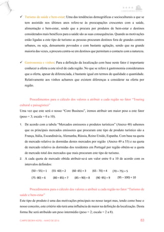 CARPE EBORA HOTEL - MAIO DE 2016 83
 Turismo de saúde e bem-estar: Uma das tendências demográficas e socioculturais a que se
tem assistido nos últimos anos refere-se às preocupações crescentes com a saúde,
alimentação e bem-estar, sendo que a procura por produtos de bem-estar e destinos
considerados mais benéficos para a saúde são as suas consequências. Quando as motivações
estão ligadas a este tipo de turismo as pessoas procuram destinos fora de grandes centros
urbanos, ou seja, densamente povoados e com bastante agitação, sendo que na grande
maioria das vezes, a procura centra-se em destinos que permitam o contacto com a natureza.
 Gastronomia e vinhos: Para a definição da localização com base neste fator é importante
conhecer a oferta a este nível de cada região. No que se refere à gastronomia consideramos
que a oferta, apesar de diferenciada, é bastante igual em termos de qualidade e quantidade.
Relativamente aos vinhos achamos que existem diferenças a considerar na oferta por
região.
Procedimentos para o cálculo dos valores a atribuir a cada região no fator “Touring
cultural e paisagístico”
Uma vez que este será o nosso “Core Business”, iremos atribuir um maior peso a este fator
(peso = 3; escala = 0 a 10).
1. De acordo com a tabela “Mercados emissores e produtos turísticos” (Anexo 48) sabemos
que os principais mercados emissores que procuram este tipo de produto turístico são a
França, Itália, Escandinávia, Alemanha, Rússia, Reino Unido, Espanha. Com base na quota
de mercado relativo às dormidas destes mercados por região (Anexo 49 a 53) e na quota
de mercado relativo às dormidas dos residentes em Portugal por região obtém-se a quota
de mercado total dos mercados que mais procuram este tipo de turismo.
2. A cada quota de mercado obtida atribuir-se-á um valor entre 0 a 10 de acordo com os
intervalos definidos:
Procedimentos para o cálculo dos valores a atribuir a cada região no fator “Turismo de
saúde e bem-estar”
Este tipo de produto é uma das motivações principais no nosso target mas, tendo como base o
nosso conceito, este critério não terá uma influência de maior na definição da localização. Desta
forma lhe será atribuído um peso intermédio (peso = 2; escala = 2 a 8).
 