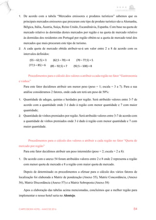 CARPE EBORA HOTEL - MAIO DE 2016 84
1. De acordo com a tabela “Mercados emissores e produtos turísticos” sabemos que os
principais mercados emissores que procuram este tipo de produto turístico são a Alemanha,
Bélgica, Itália, Áustria, Suíça, Reino Unido, Escandinávia, Espanha. Com base na quota de
mercado relativo às dormidas destes mercados por região e na quota de mercado relativo
às dormidas dos residentes em Portugal por região obtém-se a quota de mercado total dos
mercados que mais procuram este tipo de turismo.
2. A cada quota de mercado obtida atribuir-se-á um valor entre 2 a 8 de acordo com os
intervalos definidos:
Procedimentos para o cálculo dos valores a atribuir a cada região no fator “Gastronomia
e vinhos”
Para este fator decidimos atribuir um menor peso (peso = 1; escala = 3 a 7). Para a sua
análise consideramos 2 fatores, onde cada um terá um peso de 50%:
1. Quantidade de adegas, quintas e herdades por região. Será atribuído valores entre 3-7 de
acordo com a quantidade onde 3 é dado à região com menor quantidade e 7 com maior
quantidade;
2. Quantidade de vinhos premiados por região. Será atribuído valores entre 3-7 de acordo com
a quantidade de vinhos premiados onde 3 é dado à região com menor quantidade e 7 com
maior quantidade.
Procedimentos para o cálculo dos valores a atribuir a cada região no fator “Quota de
mercado por região”
Para este fator decidimos atribuir um peso intermédio (peso = 2; escala = 2 a 8):
1. De acordo com o anexo 54 foram atribuídos valores entre 2 e 8 onde 2 representa a região
com menor quota de mercado e 8 a região com maior quota de mercado.
Depois de determinado os procedimentos a efetuar para o cálculo dos vários fatores de
localização foi elaborada a Matriz de ponderação (Anexo 55), Matriz Concordância, (Anexo
56), Matriz Discordância (Anexo 57) e a Matriz Sobreposta (Anexo 58)
Apos a elaboração das tabelas acima mencionadas, concluímos que a melhor região para
implementar o nosso hotel seria no Alentejo.
 