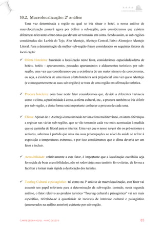 CARPE EBORA HOTEL - MAIO DE 2016 85
10.2. Macrolocalização: 2ª análise
Uma vez determinada a região na qual se iria situar o hotel, a nossa análise de
macrolocalização passará agora por definir a sub-região, pois consideramos que existem
diferenças relevantes entre estas que devem ser tomadas em conta. Sendo assim, as sub-regiões
consideradas são: Lezíria do Tejo, Alto Alentejo, Alentejo Central, Baixo Alentejo e Alentejo
Litoral. Para a determinação da melhor sub-região foram considerados os seguintes fatores de
localização:
 Oferta Hoteleira: baseando a localização neste fator, considerámos capacidade/oferta de
hotéis, hotéis – apartamentos, pousadas apartamentos e aldeamentos turísticos por sub-
região, uma vez que consideramos que a existência de um maior número de concorrentes,
ou seja, a existência de uma maior oferta hoteleira será prejudicial uma vez que o Alentejo
(e consequentemente as suas sub-regiões) se trata de uma região em afirmação turística.
 Procura hoteleira: com base neste fator consideramos que, devido a diferentes variáveis
como o clima, a proximidade à costa, a oferta cultural, etc., a procura também se iria diferir
por sub-região, e desta forma será importante conhecer a procura de cada uma.
 Clima: Apesar de o Alentejo como um todo ter um clima mediterrâneo, existem diferenças
a registar nas várias sub-regiões, que se vão tornando cada vez mais acentuadas à medida
que se caminha do litoral para o interior. Uma vez que o nosso target são os pré-seniores e
seniores, sabemos à partida que uma das suas preocupações ao nível da saúde se refere à
exposição a temperaturas extremas, e por isso consideramos que o clima deveria ser um
fator a incluir.
 Acessibilidade: relativamente a este fator, é importante que a localização escolhida seja
fornecida de boas acessibilidades, não só rodoviárias mas também ferroviárias, de forma a
facilitar e tornar mais rápida a deslocação dos turistas.
 Touring Cultural e paisagístico: tal como na 1ª análise de macrolocalização, este fator vai
assumir um papel relevante para a determinação da sub-região, contudo, nesta segunda
análise, o fator relativo ao produto turístico “Touring cultural e paisagístico” vai ser mais
específico, referindo-se à quantidade de recursos de interesse cultural e paisagístico
(enumerados na análise anterior) existente por sub-região.
 
