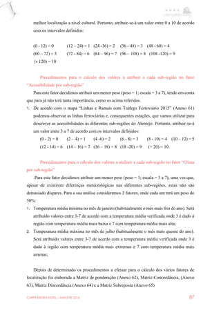 CARPE EBORA HOTEL - MAIO DE 2016 87
melhor localização a nível cultural. Portanto, atribuir-se-á um valor entre 0 a 10 de acordo
com os intervalos definidos:
(0 - 12) = 0 (12 – 24) = 1 (24 -36) = 2 (36 - 48) = 3 (48 - 60) = 4
(60 – 72) = 5 (72 - 84) = 6 (84 – 96) = 7 (96 – 108) = 8 (108 -120) = 9
(+ 120) = 10
Procedimentos para o cálculo dos valores a atribuir a cada sub-região no fator
“Acessibilidade por sub-região”
Para este fator decidimos atribuir um menor peso (peso = 1; escala = 3 a 7), tendo em conta
que para já não terá tanta importância, como os acima referidos.
1. De acordo com o mapa “Linhas e Ramais com Tráfego Ferroviário 2015” (Anexo 61)
podemos observar as linhas ferroviárias e, consequentes estações, que vamos utilizar para
descrever as acessibilidades às diferentes sub-regiões do Alentejo. Portanto, atribuir-se-á
um valor entre 3 a 7 de acordo com os intervalos definidos:
(0 - 2) = 0 (2 – 4) = 1 (4 -6) = 2 (6 - 8) = 3 (8 - 10) = 4 (10 – 12) = 5
(12 - 14) = 6 (14 – 16) = 7 (16 – 18) = 8 (18 -20) = 9 (+ 20) = 10
Procedimentos para o cálculo dos valores a atribuir a cada sub-região no fator “Clima
por sub-região”
Para este fator decidimos atribuir um menor peso (peso = 1; escala = 3 a 7), uma vez que,
apesar de existirem diferenças meteorológicas nas diferentes sub-regiões, estas não são
demasiado díspares. Para a sua análise consideramos 2 fatores, onde cada um terá um peso de
50%:
1. Temperatura média mínima no mês de janeiro (habitualmente o mês mais frio do ano). Será
atribuído valores entre 3-7 de acordo com a temperatura média verificada onde 3 é dado à
região com temperatura média mais baixa e 7 com temperatura média mais alta;
2. Temperatura média máxima no mês de julho (habitualmente o mês mais quente do ano).
Será atribuído valores entre 3-7 de acordo com a temperatura média verificada onde 3 é
dado à região com temperatura média mais extremas e 7 com temperatura média mais
amenas;
Depois de determinado os procedimentos a efetuar para o cálculo dos vários fatores de
localização foi elaborada a Matriz de ponderação (Anexo 62), Matriz Concordância, (Anexo
63), Matriz Discordância (Anexo 64) e a Matriz Sobreposta (Anexo 65)
 