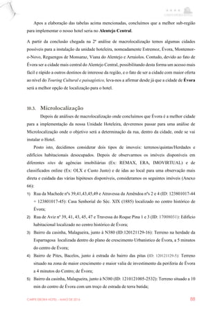 CARPE EBORA HOTEL - MAIO DE 2016 88
Apos a elaboração das tabelas acima mencionadas, concluímos que a melhor sub-região
para implementar o nosso hotel seria no Alentejo Central.
A partir da conclusão chegada na 2ª análise de macrolocalização temos algumas cidades
possíveis para a instalação da unidade hoteleira, nomeadamente Estremoz, Évora, Montemor-
o-Novo, Reguengos de Monsaraz, Viana do Alentejo e Arraiolos. Contudo, devido ao fato de
Évora ser a cidade mais central do Alentejo Central, possibilitando desta forma um acesso mais
fácil e rápido a outros destinos de interesse da região, e o fato de ser a cidade com maior oferta
ao nível do Touring Cultural e paisagístico, leva-nos a afirmar desde já que a cidade de Évora
será a melhor opção de localização para o hotel.
10.3. Microlocalização
Depois de análises de macrolocalização onde concluímos que Évora é a melhor cidade
para a implementação da nossa Unidade Hoteleira, deveremos passar para uma análise de
Microlocalização onde o objetivo será a determinação da rua, dentro da cidade, onde se vai
instalar o Hotel.
Posto isto, decidimos considerar dois tipos de imoveis: terrenos/quintas/Herdades e
edifícios habitacionais desocupados. Depois de observarmos os imóveis disponíveis em
diferentes sites de agências imobiliárias (Ex: REMAX, ERA, IMOVIRTUAL) e de
classificados online (Ex: OLX e Custo Justo) e de idas ao local para uma observação mais
direta e cuidada das várias hipóteses disponíveis, consideramos os seguintes imóveis (Anexo
66):
1) Rua da Machede nºs 39,41,43,45,49 e Atravessa da Amêndoa nºs 2 e 4 (ID: 123801017-44
+ 123801017-45): Casa Senhorial do Séc. XIX (1885) localizado no centro histórico de
Évora;
2) Rua de Aviz nº 39, 41, 43, 45, 47 e Travessa do Roque Pina 1 e 3 (ID: 17008031): Edifício
habitacional localizado no centro histórico de Évora;
3) Bairro da casinha, Malagueira, junto à N380 (ID:120121129-16): Terreno na herdade da
Esparragosa localizada dentro do plano de crescimento Urbanístico de Évora, a 5 minutos
do centro de Évora;
4) Bairro de Pites, Bacelos, junto à estrada do bairro das pitas (ID: 120121129-5): Terreno
situado na zona de maior crescimento e maior valia de investimento da periferia de Évora
a 4 minutos do Centro; de Évora;
5) Bairro da casinha, Malagueira, junto à N380 (ID: 1210121005-2532): Terreno situado a 10
min do centro de Évora com um troço de estrada de terra batida;
 