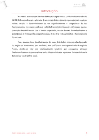 CARPE EBORA HOTEL - MAIO DE 2016 8
Introdução
No âmbito da Unidade Curricular de Projeto Empresarial da Licenciatura em Gestão no
ISCTE-IUL, procedeu-se à elaboração de um projeto de investimento cujos principais objetivos
seriam: criação e desenvolvimento de um negócio/empresa e compreensão do seu
funcionamento e envolvente; análise da viabilidade económico-financeira e técnica do mesmo;
promoção do envolvimento com o mundo empresarial, através da troca de conhecimentos e
experiências de forma direta com profissionais, de modo a conhecer melhor o funcionamento
do mercado.
Após algumas horas de debate dentro do grupo de trabalho, optou-se pela elaboração
do projeto de investimento para um hotel, pois verificou-se uma oportunidade de negócio.
Assim, decidiu-se criar um estabelecimento hoteleiro que conseguisse abranger
fundamentalmente o segmento sénior tendo sido escolhidos os segmentos Turismo Cultural e
Turismo de Saúde e Bem-Estar.
 