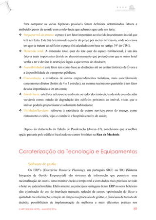 CARPE EBORA HOTEL - MAIO DE 2016 89
Para comparar as várias hipóteses possíveis foram definidos determinados fatores e
atribuídos pesos de acordo com a relevância que achamos que cada um teria:
 Preço por m2 de terreno: o preço é um fator importante ao nível do investimento inicial que
terá ser feito. Este foi determinado a partir do preço por metro2
de terreno, onde nos casos
em que se tratam de edifícios o preço foi calculado com base no Artigo 39º do CIMI;
 Dimensão total: A dimensão total, quer do lote quer do espaço habitacional, é um dos
fatores mais importantes devido ao dimensionamento que pretendemos que o nosso hotel
venha a ter e devido às restrições legais a que temos de obedecer;
 Acessibilidades: este fator tem como base as distâncias até ao centro histórico de Évora e
a disponibilidade de transportes públicos;
 Concorrência: a existência de outros empreendimentos turísticos, mais concretamente
concorrentes diretos (hotéis de 4 e 5 estrelas), na mesma rua/mesmo quarteirão é um fator
de alta importância a ter em conta;
 Envolvência: este fator refere-se ao ambiente ao redor dos imóveis, tendo sido consideradas
variáveis como: estado de degradação dos edifícios próximos ao imóvel, vistas que o
imóvel poderia proporcionar e isolamento habitacional;
 Utilidades/Serviços: refere-se à existência de outros serviços perto do espaço, como
restaurantes e cafés, lojas e comércio e hospitais/centros de saúde;
Depois da elaboração da Tabela de Ponderação (Anexo 67), concluímos que a melhor
opção passaria pelo edifício localizado no centro histórico na Rua da Machede.
Caraterização da Tecnologia e Equipamentos
Software de gestão
Os ERP’s (Enterprise Resource Planning), em português SIGE ou SIG (Sistema
Integrado de Gestão Empresarial) são sistemas de informação que permitem uma
racionalização de custos, uma monitorização a tempo real e com dados mais precisos de todo
o hotel ou cadeia hoteleira. Efetivamente, as principais vantagens de um ERP no setor hoteleiro
são: eliminação do uso de interfaces manuais; redução de custos; optimização do fluxo e
qualidade da informação; redução do tempo nos processos de gestão, e processos de tomada de
decisão; possibilidade de implementação de melhores e mais eficientes práticas nos
 
