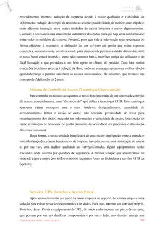 CARPE EBORA HOTEL - MAIO DE 2016 90
procedimentos internos; redução da incerteza devido à maior qualidade e viabilidade da
informação; redução do tempo de resposta ao cliente; possibilidade de melhor, mais rápida e
mais eficiente interação entre outras unidades da cadeia hoteleira e outros departamentos.
Contudo, é necessária uma atualização sistemática dos dados para que haja uma conformidade
entre todos os módulos do sistema. Portanto, para que toda a informação seja processada de
forma eficiente é necessário a utilização de um software de gestão que reúna algumas
condições, nomeadamente, ser direcionado para empresas de pequena e média dimensão (onde
o nosso hotel estará inserido), custo relativamente baixo, interface amiga do utilizador e de
fácil formação e que providencie um bom apoio ao cliente do produto. Com base nestas
condições decidimos recorrer à solução da Host, tendo em conta que apresenta a melhor relação
qualidade/preço e permite satisfazer as nossas necessidades. De salientar, que teremos um
contrato de fidelização de 2 anos.
Sistema de Controlo de Acesso (Tecnologia Chave-cartão)
Para controlar os acessos aos quartos, o nosso hotel necessita de um sistema de controlo
de acesso, nomeadamente, uma “chave-cartão” que utiliza a tecnologia RFID. Esta tecnologia
apresenta várias vantagens para o setor hoteleiro, designadamente, capacidade de
armazenamento, leitura e envio de dados; não necessita proximidade do leitor para
reconhecimento dos dados; precisão nas informações e velocidade de envio; localização de
itens; otimização de processos de gestão (aumento da velocidade dos processos e eliminação
dos erros humanos).
Desta forma, a nossa unidade beneficiará de uma maior interligação entre a entrada e
saída dos hóspedes, com os funcionários de limpeza, havendo, assim, uma otimização do tempo
e, por sua vez, uma melhor qualidade do serviço.Contudo, alguns equipamentos serão
excluídos deste sistema por questões de segurança. A melhor solução que encontrámos no
mercado e que cumpre com todos os nossos requisitos foram as fechaduras e cartões RFID da
Spot4biz.
Servidor, UPS, Switches e Access Points
Após aconselhamento por parte da nossa empresa de suporte, decidimos adquirir uma
solução para evitar perda de equipamentos e de dados. Para isso, teremos um servidor próprio,
Switches, Acess Points e equipamento de UPS, de modo a não incorrer em picos de corrente,
que possam por sua vez danificar componentes e por outro lado, providenciar energia aos
 