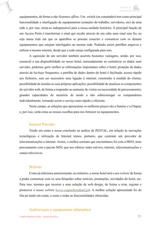 CARPE EBORA HOTEL - MAIO DE 2016 91
equipamentos, de forma a não ficarmos offline. Um switch (ou comutador) tem como principal
funcionalidade a interligação de equipamentos (estações de trabalho, servidores, etc) de uma
rede e, por isso, torna-se indispensável para a nossa unidade hoteleira. A principal função de
um Access Point é transformar o sinal que recebe através de um cabo num sinal sem fio, ou
seja numa rede em que os aparelhos se possam conectar e comunicar com os demais
equipamentos que estejam interligados na mesma rede. Podendo assim partilhar arquivos e
utilizar a mesma internet, desde que a rede esteja configurada para isso.
A aquisição de um servidor também acarreta bastantes vantagens, sendo, por isso,
essencial a sua disponibilidade no nosso hotel, nomeadamente ao centralizar os dados num
servidor, podemos gerir melhor as informações importantes sobre o hotel; proteção de dados
através de backups frequentes; a partilha de dados dentro do hotel é facilitada; acesso rápido
aos ficheiros, sem ser necessário uma ligação à internet; construído à medida do cliente;
possibilidade de instalar as suas próprias aplicações; possibilidade de atualizar os componentes
do servidor web, de forma a responder ao aumento de visitas ou necessidade de processamento;
grandes capacidades de memória de modo a não sobrecarregar os computadores
individualmente, tornando assim o serviço mais rápido e eficiente.
Neste campo, as soluções que apresentam os melhores preços são a Senetic e a Chiptec
e, por isso, serão estas as nossas escolhas para nos fornecer os equipamentos.
Internet Provider
Tendo em conta a nossa conclusão na análise de PESTAL, em relação às inovações
tecnológicas e utilização de Internet temos, portanto, que contratar um provedor de
telecomunicações e internet. Assim, o melhor contrato que encontrámos foi com a MEO, mais
precisamente com o pacote M50, que nos oferece redes móveis, internet, telecomunicações e
canais televisivos.
Website
Como já referimos anteriormente, no relatório, o nosso hotel terá o seu website de forma
a poder comunicar com os seus hóspedes sobre notícias, promoções, novidades do hotel, etc.
Para isso, teremos que recorrer a uma solução de web design, de forma a criar, registar e
promover o nosso website (www.carpeeborahotel.pt). A melhor solução apresentada foi do
Site.pt tendo em conta, o custo e todas as funcionalidades oferecidas.
Audiovisuais e equipamento informático
 