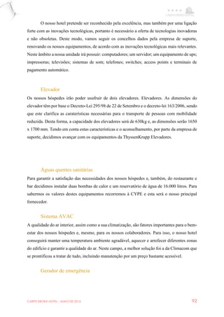 CARPE EBORA HOTEL - MAIO DE 2016 92
O nosso hotel pretende ser reconhecido pela excelência, mas também por uma ligação
forte com as inovações tecnológicas, portanto é necessário a oferta de tecnologias inovadoras
e não obsoletas. Deste modo, vamos seguir os concelhos dados pela empresa de suporte,
renovando os nossos equipamentos, de acordo com as inovações tecnológicas mais relevantes.
Neste âmbito a nossa unidade irá possuir: computadores; um servidor; um equipamento de ups;
impressoras; televisões; sistemas de som; telefones; switches; access points e terminais de
pagamento automático.
Elevador
Os nossos hóspedes irão poder usufruir de dois elevadores. Elevadores. As dimensões do
elevador têm por base o Decreto-Lei 295/98 de 22 de Setembro e o decreto-lei 163/2006, sendo
que este clarifica as caraterísticas necessárias para o transporte de pessoas com mobilidade
reduzida. Desta forma, a capacidade dos elevadores será de 630kg e, as dimensões serão 1650
x 1700 mm. Tendo em conta estas características e o aconselhamento, por parte da empresa de
suporte, decidimos avançar com os equipamentos da ThyssenKrupp Elevadores.
Águas quentes sanitárias
Para garantir a satisfação das necessidades dos nossos hóspedes e, também, do restaurante e
bar decidimos instalar duas bombas de calor e um reservatório de água de 16.000 litros. Para
sabermos os valores destes equipamentos recorremos à CYPE e esta será o nosso principal
fornecedor.
Sistema AVAC
A qualidade do ar interior, assim como a sua climatização, são fatores importantes para o bem-
estar dos nossos hóspedes e, mesmo, para os nossos colaboradores. Para isso, o nosso hotel
conseguirá manter uma temperatura ambiente agradável, aquecer e arrefecer diferentes zonas
do edifício e garantir a qualidade do ar. Neste campo, a melhor solução foi a da Climacom que
se prontificou a tratar de tudo, incluindo manutenção por um preço bastante acessível.
Gerador de emergência
 