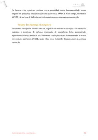 CARPE EBORA HOTEL - MAIO DE 2016 93
De forma a evitar o pânico e continuar com a normalidade dentro da nossa unidade, iremos
adquirir um gerador de emergência com uma potência de 200 kVA. Neste campo, recorremos
à CYPE e à sua base de dados de preços dos equipamentos, assim como manutenção.
Sistema de Segurança e Emergência
Em caso de emergência, o nosso hotel vai dispor de um sistema de detenção e de alarmes de
incêndios e monóxido de carbono; iluminação de emergência; fecho automatizado;
aquecimento elétrico; bomba de esvaziamento e ventilação forçada. Para responder às nossas
necessidades recorremos à CYPE, sendo esta o nosso fornecedor de equipamento e equipa de
instalação.
 