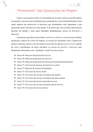 CARPE EBORA HOTEL - MAIO DE 2016 94
“Flowsheets” das Operações do Projeto
Sendo o nosso projeto relativo ao investimento de um hotel, existe um elevado número
de operações e processos que contribuem para a prestação dos serviços disponibilizados. Deste
modo, optámos por desenvolver os processos que considerámos mais importantes e que
apresentam maior relevância no nosso projeto. É de referir que, estes já foram anteriormente
descritos em detalhe e serão agora abordados detalhadamente através de flowcharts e
blueprints.
Os processos que descrevemos foram o check-in e o check-out, as reservas por telefone,
presenciais e através do website da empresa, os serviços de restaurante e bar, a limpeza dos
quartos e das áreas comuns, o serviço turístico, os serviços de quartos (room service) e a gestão
de stocks. Considerámos de maior relevância os serviços de check-in e check-out, mais
diretamente relacionados com a ”produção e venda” do nosso serviço.
 Anexo 68- Blueprint do processo de check-in
 Anexo 69- Blueprint do processo de check-out
 Anexo 70- Blueprint do processo de reservas por telefone/presencialmente
 Anexo 71- Flowchart do processo de reservas no website
 Anexo 72- Blueprint do serviço de restaurante
 Anexo 73- Flowchart do serviço de bar
 Anexo 74- Flowchart dos serviços de limpeza dos quartos
 Anexo 75- Flowchart dos serviços de limpeza das áreas comuns
 Anexo 76- Flowchart do processo de gestão de stocks
 Anexo 77- Flowchart dos serviços de quartos (Room Service)
 Anexo 78- Flowchart do serviço turístico
 