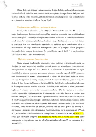 CARPE EBORA HOTEL - MAIO DE 2016 96
O tipo de layout utilizado varia consoante a divisão do hotel, embora todos pretendam
a minimização de ineficiências e custos, e a maximização do valor produzido. O layout mais
utilizado no Hotel será o funcional, embora existe ainda layout de posição fixa, nomeadamente
no restaurante, e layout em célula, no Bar do Hotel.
Equipamentos, edifícios e outras estruturas
No mapa de investimentos (Anexo 83) estão descritos todos os AFT e AI necessários
para o funcionamento do nosso negócio, o edifício e as obras necessárias para a reabilitação do
edifício ao negócio. Neste mapa estão presentes também os custos e os fornecedores inerentes
a cada ativo. Para além deste, também elaborámos o mapa das depreciações por cada tipo de
ativo (Anexo 84) e o investimento necessário em cada ano para investimento inicial e
reinvestimento ao longo da vida do nosso projeto (Anexo 85). Importa referir que para a
elaboração destes mapas e dos restantes, foi contabilizado a partir de 2017 o crescimento no
valor de inflação de 1,09% anual constante.
Materiais e outros fornecimentos
Numa unidade hoteleira são necessários vários materiais e fornecimentos para que
funcione em pleno, mantendo a qualidade necessária esperada pelos clientes. Esses materiais
estão presentes no mapa dos FSE (Anexo 86) e contabiliza os fornecimentos de água,
eletricidade e gás, que tem como pressuposto a taxa de ocupação esperada (EDP), os gastos
com telecomunicações (NOS), seguros (Zurich - Seguro do Hotel contra todos os riscos),
serviços de vigilância (Security Direct), material de escritório (Staples), jornais e revistas
(Diário do Sol, Correio da Manhã, Le Parisien, El País, Daily Mail, …), honorários (advogado
de Évora para tratar de assuntos relativos à constituição da sociedade e outros), comissões
(agências de viagens e motores de busca, correspondente a 5% das receitas de aposento do
Hotel), manutenção piscina (despesas de manutenção, renovação da água e contrato com
empresa Eboraguas), certificação HACCP para o restaurante, contencioso e notariado (licenças
de construção; de obras de construção, reconstrução, alteração e ampliação; especiais de ruído;
utilização e alterações de uso; constituição da sociedade) e custos de pacote (com autocarro e
atividades, como as entradas em museus, almoços fora do hotel, provas de vinhos). As
mercadorias e materiais necessárias para o funcionamento do bar e restaurante, do SPA, da
receção e das casas de banho (amenities) estão presentes no mapa do CMVMC (Anexo ????),
sendo que a listagem completa está presente no Anexo ???? e Anexo ???? e tem como
pressuposto os ingredientes para as refeições realizadas/elaboradas?? no restaurante (ver
Anexo ????).
 