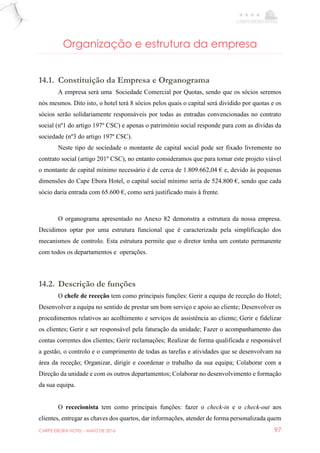 CARPE EBORA HOTEL - MAIO DE 2016 97
Organização e estrutura da empresa
14.1. Constituição da Empresa e Organograma
A empresa será uma Sociedade Comercial por Quotas, sendo que os sócios seremos
nós mesmos. Dito isto, o hotel terá 8 sócios pelos quais o capital será dividido por quotas e os
sócios serão solidariamente responsáveis por todas as entradas convencionadas no contrato
social (nº1 do artigo 197º CSC) e apenas o património social responde para com as dívidas da
sociedade (nº3 do artigo 197º CSC).
Neste tipo de sociedade o montante de capital social pode ser fixado livremente no
contrato social (artigo 201º CSC), no entanto consideramos que para tornar este projeto viável
o montante de capital mínimo necessário é de cerca de 1.809.662,04 € e, devido às pequenas
dimensões do Cape Ebora Hotel, o capital social mínimo seria de 524.800 €, sendo que cada
sócio daria entrada com 65.600 €, como será justificado mais à frente.
O organograma apresentado no Anexo 82 demonstra a estrutura da nossa empresa.
Decidimos optar por uma estrutura funcional que é caracterizada pela simplificação dos
mecanismos de controlo. Esta estrutura permite que o diretor tenha um contato permanente
com todos os departamentos e operações.
14.2. Descrição de funções
O chefe de receção tem como principais funções: Gerir a equipa de receção do Hotel;
Desenvolver a equipa no sentido de prestar um bom serviço e apoio ao cliente; Desenvolver os
procedimentos relativos ao acolhimento e serviços de assistência ao cliente; Gerir e fidelizar
os clientes; Gerir e ser responsável pela faturação da unidade; Fazer o acompanhamento das
contas correntes dos clientes; Gerir reclamações; Realizar de forma qualificada e responsável
a gestão, o controlo e o cumprimento de todas as tarefas e atividades que se desenvolvam na
área da receção; Organizar, dirigir e coordenar o trabalho da sua equipa; Colaborar com a
Direção da unidade e com os outros departamentos; Colaborar no desenvolvimento e formação
da sua equipa.
O rececionista tem como principais funções: fazer o check-in e o check-out aos
clientes, entregar as chaves dos quartos, dar informações, atender de forma personalizada quem
 