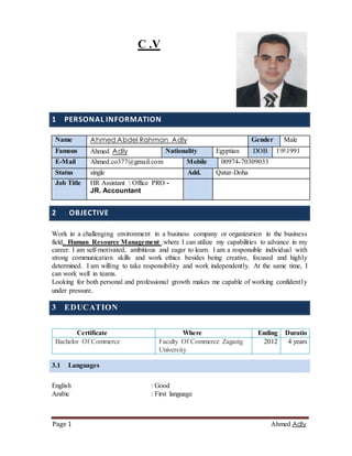 AdlyAhmed1Page
C .V
1 PERSONAL INFORMATION
2 : OBJECTIVE
Work in a challenging environment in a business company or organization in the business
field, Human Resource Management .where I can utilize my capabilities to advance in my
career. I am self-motivated, ambitious and eager to learn. I am a responsible individual with
strong communication skills and work ethics besides being creative, focused and highly
determined. I am willing to take responsibility and work independently. At the same time, I
can work well in teams.
Looking for both personal and professional growth makes me capable of working confidently
under pressure.
3 EDUCATION
3.1 Languages
English : Good
Arabic : First language
Name Ahmed Abdel Rahman Adly Gender Male
Famous Ahmed Adly Nationality Egyptian DOB 191991
E-Mail Ahmed.co377@gmail.com Mobile 00974-70309033
Status single Add. Qatar-Doha
Job Title HR Assistant  Office PRO -
JR. Accountant
Certificate Where Ending Duratio
Bachelor Of Commerce Faculty Of Commerce Zagazig
University
2012 4 years
 