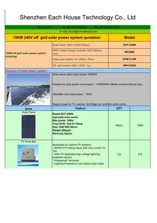 Solar Panel 15KW (250W 60pcs)
MPPT Solar Charge controller 240V-60Amp
1pcs
Deep cycle battery 12v-200ah 20pcs
Off grid inverter 240V-15KW 1pc
Feature QTY
Model:EHT-250W
type:poly solar panel
Max power :250w
Vmp:30.8V Imp:8.11Amp
Size:1640*992*50mm
Weight:20kg/pc
Warranty:5years
60pcs 7800
Applicable for outdoor PV systems
>4/6/8/10 PV string inputs with max current 10-
15a
>With PV dedicated high voltage lightning
protection device
>Waterproof terminals
>Lighting Protection,it can reduce solar cable.
1pc 275
Shenzhen Each House Technology Co., Ltd
Attn: Bruce Tu Tel: 86-755-32958313 Mob: 86-13823510166
E-mail: bruce@land-silkroad.com
15KW off grid solar power system
including:
PV Array Box
NW153240
Features of solar power system :
Solar panel rated output power:15000W
Suitable for daily power consumption : <160000WH (Better sunshine 8h per day)
Allowable max loads power : 15KW
Supply power for TV, washer, fan,fridger,air condition,water pump...
Items
Solar Panel
15KW 240V off grid solar power system quotation Model
EHT-250W
MPS408
GFM12-200
 