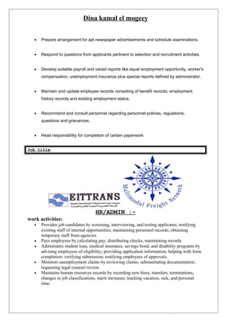 Dina kamal el mogeey
• Prepare arrangement for apt newspaper advertisements and schedule examinations.
• Respond to questions from applicants pertinent to selection and recruitment activities.
• Develop suitable payroll and varied reports like equal employment opportunity, worker's
compensation, unemployment insurance plus special reports defined by administrator.
• Maintain and update employee records consisting of benefit records, employment
history records and existing employment status.
• Recommend and consult personnel regarding personnel policies, regulations,
questions and grievances.
• Head responsibility for completion of certain paperwork.
Job title.
HR/ADMIN :-
work activities:
• Provides job candidates by screening, interviewing, and testing applicants; notifying
existing staff of internal opportunities; maintaining personnel records; obtaining
temporary staff from agencies.
• Pays employees by calculating pay; distributing checks; maintaining records.
• Administers student loan, medical insurance, savings bond, and disability programs by
advising employees of eligibility; providing application information; helping with form
completion; verifying submission; notifying employees of approvals.
• Monitors unemployment claims by reviewing claims; substantiating documentation;
requesting legal counsel review.
• Maintains human resources records by recording new hires, transfers, terminations,
changes in job classifications, merit increases; tracking vacation, sick, and personal
time.
 