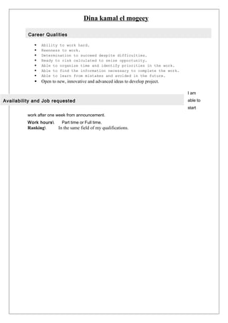Dina kamal el mogeey
 Ability to work hard.
 Keenness to work.
 Determination to succeed despite difficulties.
 Ready to risk calculated to seize opportunity.
 Able to organize time and identify priorities in the work.
 Able to find the information necessary to complete the work.
 Able to learn from mistakes and avoided in the future.
 Open to new, innovative and advanced ideas to develop project.
I am
able to
start
work after one week from announcement.
Work hours Part time or Full time.
Ranking In the same field of my qualifications.
Career Qualities
Availability and Job requested
 