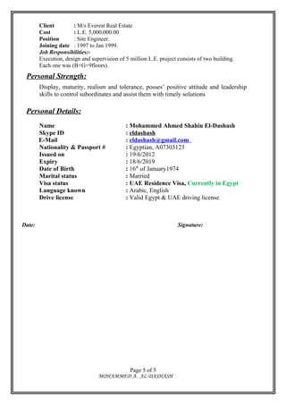 Client : M/s Everest Real Estate
Cost : L.E. 5,000,000.00
Position : Site Engineer.
Joining date : 1997 to Jan 1999.
Job Responsibilities:-
Execution, design and supervision of 5 million L.E. project consists of two building.
Each one was (B+G+9floors).
Personal Strength:
Display, maturity, realism and tolerance, posses’ positive attitude and leadership
skills to control subordinates and assist them with timely solutions
Personal Details:
Name : Mohammed Ahmed Shahin El-Dashash
Skype ID : eldashash
E-Mail : eldashash@gmail.com
Nationality & Passport # : Egyptian, A07303123
Issued on : 19/6/2012
Expiry : 18/6/2019
Date of Birth : 16th
of January1974
Marital status : Married
Visa status : UAE Residence Visa, Currently in Egypt
Language known : Arabic, English
Drive license : Valid Egypt & UAE driving license
Date: Signature:
MOHAMMED A. AL-DASHASH
Page 5 of 5
 