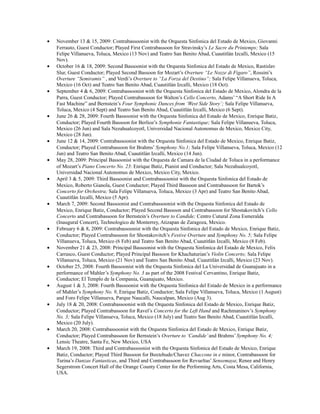 • November 13 & 15, 2009: Contrabassoonist with the Orquesta Sinfonica del Estado de Mexico, Giovanni
Ferrauto, Guest Conductor; Played First Contrabassoon for Stravinsky’s Le Sacre du Printemps; Sala
Felipe Villanueva, Toluca, Mexico (13 Nov) and Teatro San Benito Abad, Cuautitlán Izcalli, Mexico (15
Nov).
• October 16 & 18, 2009: Second Bassoonist with the Orquesta Sinfonica del Estado de Mexico, Rastislav
Slur, Guest Conductor; Played Second Bassoon for Mozart’s Overture “Le Nozze di Figaro”, Rossini’s
Overture “Semiramis” , and Verdi’s Overture to “La Forza del Destino”; Sala Felipe Villanueva, Toluca,
Mexico (16 Oct) and Teatro San Benito Abad, Cuautitlán Izcalli, Mexico (18 Oct).
• September 4 & 6, 2009: Contrabassoonist with the Orquesta Sinfonica del Estado de Mexico, Alondra de la
Parra, Guest Conductor; Played Contrabassoon for Walton’s Cello Concerto, Adams’ “A Short Ride In A
Fast Machine” and Bernstein’s Four Symphonic Dances from ‘West Side Story’; Sala Felipe Villanueva,
Toluca, Mexico (4 Sept) and Teatro San Benito Abad, Cuautitlán Izcalli, Mexico (6 Sept).
• June 26 & 28, 2009: Fourth Bassoonist with the Orquesta Sinfonica del Estado de Mexico, Enrique Batiz,
Conductor; Played Fourth Bassoon for Berlioz’s Symphonie Fantastique; Sala Felipe Villanueva, Toluca,
Mexico (26 Jun) and Sala Nezahualcoyotl, Universidad Nacional Autonomus de Mexico, Mexico City,
Mexico (28 Jun).
• June 12 & 14, 2009: Contrabassoonist with the Orquesta Sinfonica del Estado de Mexico, Enrique Batiz,
Conductor; Played Contrabassoon for Brahms’ Symphony No.1; Sala Felipe Villanueva, Toluca, Mexico (12
Jun) and Teatro San Benito Abad, Cuautitlán Izcalli, Mexico (14 Jun).
• May 28, 2009: Principal Bassoonist with the Orquesta de Camara de la Ciudad de Toluca in a performance
of Mozart’s Piano Concerto No. 23: Enrique Batiz, Pianist and Conductor; Sala Nezahualcoyotl,
Universidad Nacional Autonomus de Mexico, Mexico City, Mexico.
• April 3 & 5, 2009: Third Bassoonist and Contrabassoonist with the Orquesta Sinfonica del Estado de
Mexico, Roberto Gianola, Guest Conductor; Played Third Bassoon and Contrabassoon for Bartok’s
Concerto for Orchestra; Sala Felipe Villanueva, Toluca, Mexico (3 Apr) and Teatro San Benito Abad,
Cuautitlán Izcalli, Mexico (5 Apr).
• March 7, 2009: Second Bassoonist and Contrabassoonist with the Orquesta Sinfonica del Estado de
Mexico, Enrique Batiz, Conductor; Played Second Bassoon and Contrabassoon for Shostakovitch’s Cello
Concerto and Contrabassoon for Bernstein’s Overture to Candide; Centro Cutural Zona Esmeralda
(Inaugural Concert), Technologico de Monterrey, Atizapan de Zaragoza, Mexico.
• February 6 & 8, 2009: Contrabassoonist with the Orquesta Sinfonica del Estado de Mexico, Enrique Batiz,
Conductor; Played Contrabassoon for Shostakovitch’s Festive Overture and Symphony No. 5; Sala Felipe
Villanueva, Toluca, Mexico (6 Feb) and Teatro San Benito Abad, Cuautitlán Izcalli, Mexico (8 Feb).
• November 21 & 23, 2008: Principal Bassoonist with the Orquesta Sinfonica del Estado de Mexico, Felix
Carrasco, Guest Conductor; Played Principal Bassoon for Khachaturian’s Violin Concerto; Sala Felipe
Villanueva, Toluca, Mexico (21 Nov) and Teatro San Benito Abad, Cuautitlán Izcalli, Mexico (23 Nov).
• October 25, 2008: Fourth Bassoonist with the Orquesta Sinfonica del La Universidad de Guanajuato in a
performance of Mahler’s Symphony No. 3 as part of the 2008 Festival Cervantino, Enrique Batiz,
Conductor; El Templo de la Compania, Guanajuato, Mexico.
• August 1 & 3, 2008: Fourth Bassoonist with the Orquesta Sinfonica del Estado de Mexico in a performance
of Mahler’s Symphony No. 9, Enrique Batiz, Conductor; Sala Felipe Villanueva, Toluca, Mexico (1 August)
and Foro Felipe Villanueva, Parque Naucalli, Naucalpan, Mexico (Aug 3).
• July 18 & 20, 2008: Contrabassoonist with the Orquesta Sinfonica del Estado de Mexico, Enrique Batiz,
Conductor; Played Contrabassoon for Ravel’s Concerto for the Left Hand and Rachmaninov’s Symphony
No. 3; Sala Felipe Villanueva, Toluca, Mexico (18 July) and Teatro San Benito Abad, Cuautitlán Izcalli,
Mexico (20 July).
• March 20, 2008: Contrabassoonist with the Orquesta Sinfonica del Estado de Mexico, Enrique Batiz,
Conductor; Played Contrabassoon for Bernstein’s Overture to ‘Candide’and Brahms’ Symphony No. 4;
Lensic Theatre, Santa Fe, New Mexico, USA
• March 19, 2008: Third and Contrabassoonist with the Orquesta Sinfonica del Estado de Mexico, Enrique
Batiz, Conductor; Played Third Bassoon for Buxtehude/Chavez Chaccone in e minor, Contrabassoon for
Turina’s Danzas Fantasticas, and Third and Contrabassoon for Revueltas’ Sensemaya; Renee and Henry
Segerstrom Concert Hall of the Orange County Center for the Performing Arts, Costa Mesa, California,
USA.
 