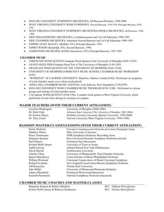 • BAYLOR UNIVERSITY SYMPHONY ORCHESTRA, All Bassoon Positions, 1998-2000
• WEST VIRGINIA UNIVERSITY WIND SYMPHONY, Second Bassoon, 1/94-5/94; Principal Bassoon, 8/94-
5/96
• WEST VIRGINIA UNIVERSITY SYMPHONY ORCHESTRA/OPERA ORCHESTRA; all Positions, 1994-
1996
• ERIE PHILHARMONIC ORCHESTRA, Contrabassoonist and 1st Call Substitute 1990-1993
• ERIE CHAMBER ORCHESTRA, Substitute Second Bassoon and 1st Call Substitute 1990-1993
• EMPIRE STATE BALLET (Buffalo, NY), Principal Bassoon, 1991
• ESPRIT WINDS (Randolph, NY), Second Bassoon, 1990
• JAMESTOWN MUNICIPAL BAND (Jamestown, NY), Principal Bassoon, 1987-1991
CHAMBER MUSIC
• TORONADO WIND QUINTET Graduate Wind Quintet of the University of Memphis (8/05-12/05)
• AVANTI REED TRIO Graduate Reed Trio of The University of Memphis (1/05-5/05)
• GRADUATE WIND QUINTET OF THE UNIVERSITY OF MEMPHIS (8/04-12/04)
• UNIVERSITY OF MEMPHIS COMMUNITY MUSIC SCHOOL CHAMBER MUSIC WORKSHOP
(6/03)
• “WINDFEST” AT LAURIER UNIVERSITY; Waterloo, Ontario, Canada (6/02). Performed six programs
of wind chamber music over a three week period.
• APPLE HILL CHAMBER MUSIC FESTIVAL; East Sullivan, New Hampshire (7/99-8/99)
• BAYLOR UNIVERSITY WIND CHAMBER MUSIC PROGRAM (8/98-12/00). Performed in various
groups and settings of wind chamber music.
• CACophony WIND QUINTET (8/94-5/96). A student wind quintet at West Virginia University which
performed several times during its existence on campus.
MAJOR TEACHERS (WITH THEIR CURRENT AFFILIATION)
Lecolion Washington University of Memphis (2004-2006)
Dr. Dale Clark Arkansas State University (The University of Memphis: 2002-2004)
Dr. Kenton Moore Northern Arizona University (Baylor University: 1998-2000)
Dr. Terry Ewell Towson University (West Virginia University: 1994-1998)
BASSOON MASTER-CLASSES/LESSONS (WITH THEIR CURRENT AFFILIATION)
Henry Skolnick Free-lance Contrabassoonist/Orchestra da Camera-Champaign/Urbana
Matthew Morris Ohio University (2 lessons)
Klaus Thunemann NDR Symphony Orchestra /Recording Artist
Benjamin Kamins Rice University/Houston Symphony Orchestra (retired)
Paul Hansen Freelancer/Jazz Bassoonist
Kristen Wolfe Jensen University of Texas at Austin
Judith LeClair Julliard School/New York Philharmonic
David McGill Northwestern University
Charles Ullery University of Minnesota/St. Paul Chamber Orchestra
Daniel Matsukawa Curtis Institute of Music/Philadelphia Orchestra
William Winstead Cincinnati Conservatory of Music/Cincinnati Symphony
Richard Svoboda New England Conservatory/Boston Symphony Orchestra
Jeff Keesecker Florida State University
John Miller University of Minnesota/Minnesota Orchestra
Johnny Rheinhard Freelancer/Micro-tonal Bassoonist
Kenneth Pasmanick National Symphony Orchestra (deceased)
CHAMBER MUSIC COACHES AND MASTER-CLASSES
Benjamin Kamins & Robert Atherholt M.C.: Taffanel Wind Quintet
Kristin Wolfe Jensen & Rebecca Henderson M.C. Nielsen Wind Quintet
 
