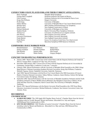 CONDUCTORS I HAVE PLAYED FOR (AND THEIR CURRENT AFFILIATIONS)
Barry Trobaugh Memphis Wind Symphony
Enrique Batiz Campbell Orchestra Sinfonica del Estado de Mexico
Felix Carrasco Orchestra Sinfonica de la Universidad de Nuevo Leon
Kraig Alan Williams Rutgers University
Pu-Qi Jiang University of Memphis
Sidney McKay University of Memphis/River City Concert Band (retired)
Michael Stern IRIS Chamber Orchestra/Kansas City Symphony
David Loebel New England Conservatory of Music
Michael Haithcock University of Michigan at Ann Arbor
Stephen Heyde Baylor University/Waco Symphony Orchestra
Thomas Lee University of California at Los Angeles (retired)
Don Wilcox West Virginia University (retired)
Lawrence Christianson West Virginia University (deceased)
Frank Battisti New England Conservatory (retired)
Frank Byrne Kansas City Symphony/United States Navy Band (retired)
Eiji Oue Barcelona Symphony/NDR Hannover Orchestra
COMPOSERS I HAVE WORKED WITH
Bertold Flammer Eric Whitacre Daniel Asia
Stanley Friedman Donald Grantham Rudolf Haken
Dan Welcher Samuel Adler Don Freund
David Stock Walter Hartley Gregory Rudgers
CONCERT TOURS/SPECIAL PERFORMANCES
• January 2008– March 2008: Concert Tour of the United States with the Orquesta Sinfonica del Estado de
Mexico: Enrique Batiz, Conductor (67 Day Tour, 48 concerts).
• December 2006-January 2007: Concert Tour of China with the Orquesta Sinfonica de la Universidad de
Guanajuato: Enrique Batiz, Conductor (2 week tour, 7 concerts).
• February 2006: Special Performance with the University of Memphis Wind Ensemble at the 2006 College
Band Director’s National Association Southern Division Convention: Kraig Alan Williams, Conductor,
Michelle Vigneau, Soloist; Vanderbilt University, Nashville, Tennessee.
• April 2004: Special Performance with the River City Concert Band at the 2004 Association of Concert
Bands of America National Convention: Sidney McKay, Conductor, James Gholson, Soloist; Hot Springs
Convention Center, Hot Springs, Arkansas.
• September 2002: Special Performance with the University of Memphis Symphony Orchestra and the Youth
Symphony Orchestra of Music Middle School affiliated to the Shanghai Conservatory of Music: Pu-Qi
Jiang and Zhao Xiao-Ou, Conductors; Harris Concert Hall, The University of Memphis, Memphis,
Tennessee.
• March 1999: Special Performance with the Baylor University Wind Ensemble at the 1999 Texas Music
Educators Association Convention: Michael Haithcock, Conductor; San Antonio Convention Center, San
Antonio, Texas.
RECORDINGS
CHAMBER MUSIC
• KAIROS RECORDS “The 1999 Apple Hill Chamber Music Festival”, Chamber Music from the festival
including works by Vivaldi, Bernard, Mozart and Poulenc. (Recorded Live: July and August,
1999/Released Non-Commercially in 1999)
• KWCMS RECORDINGS “2002 Windfest at Laurier University”, Chamber Music from the Festival
including works by Mozart and Beethoven. (Recorded Live: May and June, 2002/Released Non-
Commercially in 2002).
 