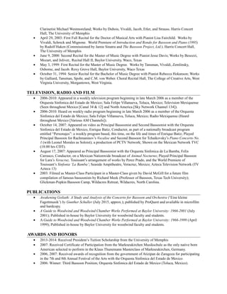 Clarinetist Michael Westmoreland; Works by Dubois, Vivaldi, Jacob, Etler, and Strauss. Harris Concert
Hall, The University of Memphis
• April 29, 2003: First Full Recital for the Doctor of Musical Arts with Pianist Lisa Fairchild. Works by
Vivaldi, Schreck and Mignone. World Premiere of Introduction and Rondo for Bassoon and Piano (1995)
by Rudolf Haken (Commissioned by Jamie Sinatra and The Bassoon Project, Ltd.). Harris Concert Hall,
The University of Memphis
• June 9, 2000: Second Recital for the Master of Music Degree with Pianist Jesse Davis; Works by Besozzi,
Mozart, and Jolivet;. Recital Hall II, Baylor University, Waco, Texas
• May 3, 1999: First Recital for the Master of Music Degree. Works by Tansman, Vivaldi, Zemlinsky,
Osborne, and Jacob. Roxy Grove Hall, Baylor University, Waco Texas
• October 31, 1994: Senior Recital for the Bachelor of Music Degree with Pianist Rebecca Hokanson; Works
by Galliard, Tansman, Spohr, and C.M. von Weber. Choral Recital Hall, The College of Creative Arts, West
Virginia University, Morgantown, West Virginia.
TELEVISION, RADIO AND FILM
• 2006-2010: Appeared in a weekly television program beginning in late March 2006 as a member of the
Orquesta Sinfonica del Estado de Mexico; Sala Felipe Villanueva, Toluca, Mexico; Television Mexiquense
(Seen throughout Mexico [Canal 34 & 12] and North America [Sky Network Channel 134]).
• 2006-2010: Heard on weekly radio program beginning in late March 2006 as a member of the Orquesta
Sinfonica del Estado de Mexico; Sala Felipe Villanueva, Toluca, Mexico; Radio Mexiquense (Heard
throughout Mexico [Various AM Channels]).
• October 14, 2007: Appeared on video as Principal Bassoonist and Second Bassoonist with the Orquesta
Sinfonica del Estado de Mexico, Enrique Batiz, Conductor, as part of a nationally broadcast program
entitled “Personajes”: a weekly program based, this time, on the life and times of Enrique Batiz; Played
Principal Bassoon for Rachmaninov’s Vocalise and Second Bassoon for Tchaikovsky’s Piano Concerto No.
1 (with Leonel Morales as Soloist); a production of PCTV Network; Shown on the Mexican Network TVC
(18:00 hrs CDT).
• August 17, 2007: Appeared as Principal Bassoonist with the Orquesta Sinfonica de La Bamba, Felix
Carrasco, Conductor, on a Mexican Nationwide broadcast of Animal Nocturno; Played Principal Bassoon
for Lara’s Veracruz, Touissant’s arrangement of works by Perez Prado, and the World Premiere of
Touissant’s Sinfonia ‘La Bamba’; Seaside Ampitheatre, Veracruz, Mexico; Azteca Television Network (TV
Azteca 13)
• 2003: Filmed as Master-Class Participant in a Master-Class given by David McGill for a future film
compilation of famous bassoonists by Richard Meek (Professor of Bassoon, Texas Tech University);
Glickman-Popkin Bassoon Camp, Wildacres Retreat, Wildacres, North Carolina.
PUBLICATIONS
• Awakening Goliath: A Study and Analysis of the Concerto for Bassoon and Orchestra (‘Eine kleine
Fagottmusik’) by Gunther Schuller (July 2015, approx.); published by ProQuest and available in microfilm
and hardcopy.
• A Guide to Woodwind and Woodwind Chamber Works Performed at Baylor University: 1966-2001 (July
2001); Published in-house by Baylor University for woodwind faculty and students.
• A Guide to Woodwind and Woodwind Chamber Works Performed at Baylor University: 1966-1999 (April
1999); Published in-house by Baylor University for woodwind faculty and students.
AWARDS AND HONORS
• 2013-2014: Received President’s Tuition Scholarship from the University of Memphis
• 2007: Received Certificate of Participation from the Markneukirchen Musikschule as the only native born
American selected to perform in the Klaus Thunemann Masterclass of Markneukirchen, Germany.
• 2006, 2007: Received awards of recognition from the government of Atizipan de Zaragoza for participating
in the 7th and 8th Annual Festival of the Arts with the Orquesta Sinfonica del Estado de Mexico.
• 2006: Winner: Third Bassoon Position; Orquesta Sinfonica del Estado de Mexico (Toluca, Mexico).
 