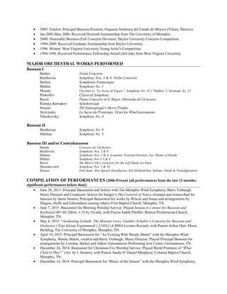 • 2005: Finalist: Principal Bassoon Position; Orquesta Sinfonica del Estado de Mexico (Toluca, Mexico).
• Jan.2002-May 2006: Received Doctoral Assistantship from The University of Memphis.
• 2000: Honorable Mention (Full Concerto Division): Baylor University Concerto Competition.
• 1998-2000: Received Graduate Assistantship from Baylor University.
• 1996: Winner: West Virginia University Young Artist’s Competition.
• 1994-1996: Received Performance Fellowship Award (full ride) from West Virginia University
MAJOR ORCHESTRAL WORKS PERFORMED
Bassoon I
Barber Violin Concerto
Beethoven Symphony Nos. 5 & 9, Violin Concerto
Berlioz Symphonie Fantastique
Mahler Symphony No. 1
Mozart Overture to “Le Nozze di Figaro”, Symphony No. 35 (“Haffner”), Serenade No. 12
Prokofiev Classical Symphony
Ravel Piano Concerto in G Major, Alborada del Gracioso
Rimsky-Korsakov Scheherezade
Strauss Till Eulenspiegel’s Merry Pranks
Stravinsky Le Sacre du Printemps, Octet for Wind Instruments
Tchaikovsky Symphony No. 4
Bassoon II
Beethoven Symphony No. 9
Sibelius Symphony No. 2
Bassoon III and/or Contrabasssoon
Bartok Concerto for Orchestra
Beethoven Symphony Nos. 5 & 9
Brahms Symphony Nos. 1 & 4, Academic Festival Overture, Var. Theme of Haydn
Mahler Symphony Nos 1-5 & 9
Ravel Ma Mere L’Oye, Concerto for the Left Hand, La Valse
Shostakovitch Symphony Nos. 5 & 10
Strauss Don Juan, Also Sprach Zarathustra, Ein Heldenleben, Salome, Death & Transfiguration
COMPILATION OF PERFORMANCES (2006-Present [all performances from the last 12 months;
significant performances before that])
• June 28, 2015: Principal Bassoonist and Soloist with The Memphis Wind Symphony, Barry Trobaugh,
Music Director and Conductor. Soloist for Staiger’s The Carnival of Venice (trumpet part transcribed for
bassoon by Jamie Sinatra; Principal Bassoonist for works by Wilcox and Sousa and arrangements by
Dragon, Steffe and Edmondson (among others) First Baptist Church, Memphis, TN.
• June 7, 2015: Bassoonist for Morning Worship Service: Played Sonata in e minor for Bassoon and
Keyboard (RV 40) [Mvts. 1-3] by Vivaldi, with Pianist Judith Pfeiffer; Buntyn Presbyterian Church,
Memphis, TN.
• May 4, 2015: “Awakening Goliath: The Monster Lives; Gunther Schuller’s Concerto for Bassoon and
Orchestra (‘Eine Kleine Fagottmusik’) [1985] (A DMA Lecture-Recital), with Pianist Arthur Hart; Music
Building, The University of Memphis, Memphis, TN.
• April 19, 2015: Principal Bassoonist for “An Evening With Wendy Moten” with the Memphis Wind
Symphony, Wendy Moten, vocalist and Barry Trobaugh, Music Director; Played Principal Bassoon for
arrangements by Lowden, Barker and Adlon; Germantown Performing Arts Center, Germantown, TN.
• December 24, 2014: Bassoonist for Christmas Eve Worship Service: Played World Premiere of “What
Child Is This?” (Arr. by J. Sinatra), with Pianist Sandy O’ Daniel Murphree; Colonial Baptist Church,
Memphis, TN.
• December 14, 2014: Principal Bassoonist for “Music of the Season” with the Memphis Wind Symphony,
 