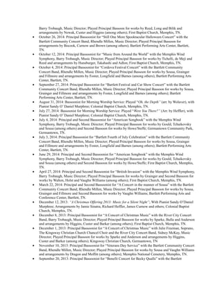 Barry Trobaugh, Music Director; Played Principal Bassoon for works by Reed, Long and Bilik and
arrangements by Nowak, Custer and Higgins (among others); First Baptist Church, Memphis, TN.
• October 26, 2014: Principal Bassoonist for “Still One More Spooktacular Halloween Concert” with the
Bartlett Community Concert Band, Rhendle Millen, Music Director; Played Principal Bassoon for
arrangements by Bocook, Curnow and Brown (among others); Bartlett Performing Arts Center, Bartlett,
TN.
• October 12, 2014: Principal Bassoonist for “Music from Around the World” with the Memphis Wind
Symphony, Barry Trobaugh, Music Director; Played Principal Bassoon for works by Tichelli, de Meji and
Reed and arrangements by Hunsburger, Takahashi and Adlon; First Baptist Church, Memphis, TN.
• October 4, 2014: Principal Bassoonist for “Cordova Festival Concert” with the Bartlett Community
Concert Band, Rhendle Millen, Music Director; Played Principal Bassoon for works by Sousa, Grainger
and Fillmore and arrangements by Foster, Longfield and Barnes (among others); Bartlett Performing Arts
Center, Bartlett, TN.
• September 27, 2014: Principal Bassoonist for “Bartlett Festival and Car Show Concert” with the Bartlett
Community Concert Band, Rhendle Millen, Music Director; Played Principal Bassoon for works by Sousa,
Grainger and Fillmore and arrangements by Foster, Longfield and Barnes (among others); Bartlett
Performing Arts Center, Bartlett, TN.
• August 31, 2014: Bassoonist for Morning Worship Service: Played “Oh, the Depth” (arr. by Wolaver), with
Pianist Sandy O’ Daniel Murphree; Colonial Baptist Church, Memphis, TN.
• July 27, 2014: Bassoonist for Morning Worship Service: Played “Were You There?” (Arr. by Heffler), with
Pianist Sandy O’ Daniel Murphree; Colonial Baptist Church, Memphis, TN.
• July 4, 2014: Principal and Second Bassoonist for “American Songbook” with the Memphis Wind
Symphony, Barry Trobaugh, Music Director; Played Principal Bassoon for works by Gould, Tchaikovsky
and Sousa (among others) and Second Bassoon for works by Howe/Steffe; Germantown Community Park,
Germantown, TN.
• July 3, 2014: Principal Bassoonist for “Bartlett Fourth of July Celebration” with the Bartlett Community
Concert Band, Rhendle Millen, Music Director; Played Principal Bassoon for works by Sousa, Grainger
and Fillmore and arrangements by Foster, Longfield and Barnes (among others); Bartlett Performing Arts
Center, Bartlett, TN.
• June 29, 2014: Principal and Second Bassoonist for “American Songbook” with the Memphis Wind
Symphony, Barry Trobaugh, Music Director; Played Principal Bassoon for works by Gould, Tchaikovsky
and Sousa (among others) and Second Bassoon for works by Howe/Steffe; First Baptist Church, Memphis,
TN.
• April 27, 2014: Principal and Second Bassoonist for “British Invasion” with the Memphis Wind Symphony,
Barry Trobaugh, Music Director; Played Principal Bassoon for works by Grainger and Second Bassoon for
works by Walton, Holst and Vaughn Williams (among others); First Baptist Church, Memphis, TN.
• March 22, 2014: Principal and Second Bassoonist for “A Concert in the manner of Sousa” with the Bartlett
Community Concert Band, Rhendle Millen, Music Director; Played Principal Bassoon for works by Sousa,
Grainger and Fillmore and Second Bassoon for works by Vaughn Williams; Bartlett Performing Arts and
Conference Center, Bartlett, TN.
• December 12, 2013: “A Christmas Offering 2013: Music for a Silent Night”; With Pianist Sandy O’Daniel
Murphree; Arrangements by Jamie Sinatra, Richard Heffler, James Curnow and others; Colonial Baptist
Church, Memphis, TN.
• December 8, 2013: Principal Bassoonist for “A Concert of Christmas Music” with the River City Concert
Band, Barry Trobaugh, Music Director; Played Principal Bassoon for works by Sparke, Bulla and Anderson
and arrangements by Higgins, Custer and Barker (among others); First Baptist Church, Memphis, TN.
• December 1, 2013: Principal Bassoonist for “A Concert of Christmas Music” with Julie Freeman, Soprano,
The Kingsway Christian Church Chancel Choir and the River City Concert Band, Sidney McKay, Music
Director; Played Principal Bassoon for works by Sparke and Anderson and arrangements by Higgins,
Custer and Barker (among others); Kingsway Christian Church, Germantown, TN
• November 10, 2013: Principal Bassoonist for “Veterans Day Service” with the Bartlett Community Concert
Band, Rhendle Millen, Music Director; Played Principal Bassoon for works by Sousa and Vaughn Williams
and arrangements by Dragon and Moffitt (among others); Memphis National Cemetery, Memphis, TN.
• September 20, 2013: Principal Bassoonist for “Benefit Concert for Becky Qualls” with the Bartlett
 