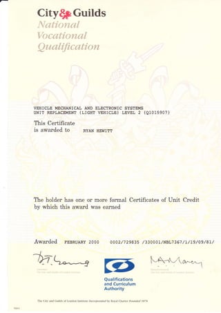 Cityqf Guilds
N*dt,i*vaa{
Yhcr*{dovem{,
Qa,r.alification
VEHICLE MECHANICAL AND ELECTRONIC SYSTEMS
UNIT REPLACEMENT (ITCHI VEHICLE) LNVEL Z (Q1015907)
This Certificate
is awarded to RyAN HEwrrr
The holder has one or more formal Certificates of Unit Credit
by which this award was earned
Awarded FEBRUARY 2OOO 0002/7 29835 /330001/NBL7367 /t/t9 /09 /8t/
1n
:CI lri' !.,1 riril (,rt.:(,: r,i I r,,r(i1:i ]'i.ii!rl!
Qualifications
and Curriculum
Authority
The City and Guilds of London lnstitute Incorporated by Royal Charter Fbunded 1878
 