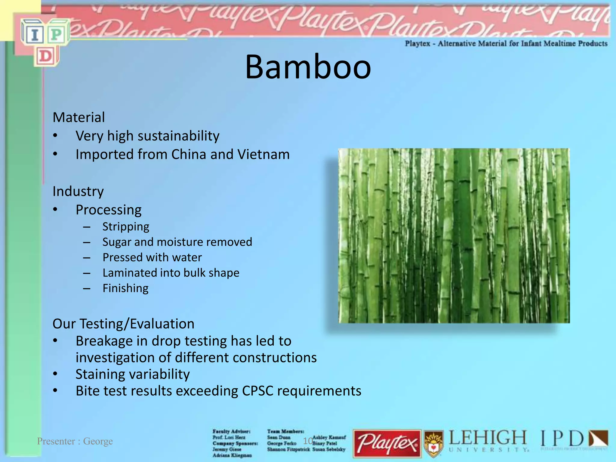 Bamboo
Material
• Very high sustainability
• Imported from China and Vietnam
Industry
• Processing
– Stripping
– Sugar and moisture removed
– Pressed with water
– Laminated into bulk shape
– Finishing
Our Testing/Evaluation
• Breakage in drop testing has led to
investigation of different constructions
• Staining variability
• Bite test results exceeding CPSC requirements
Presenter : George 10
 