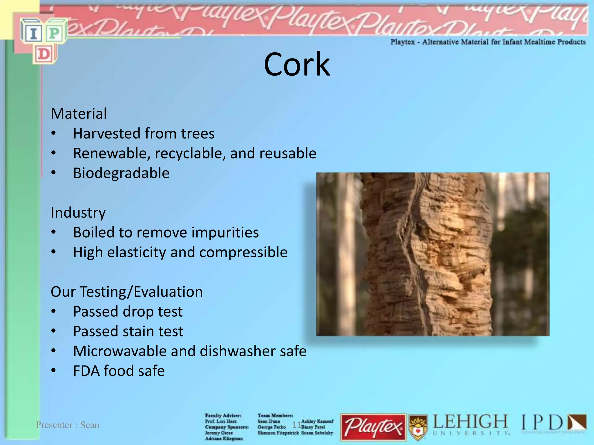 Cork
Material
• Harvested from trees
• Renewable, recyclable, and reusable
• Biodegradable
Industry
• Boiled to remove impurities
• High elasticity and compressible
Our Testing/Evaluation
• Passed drop test
• Passed stain test
• Microwavable and dishwasher safe
• FDA food safe
Presenter : Sean 11
 