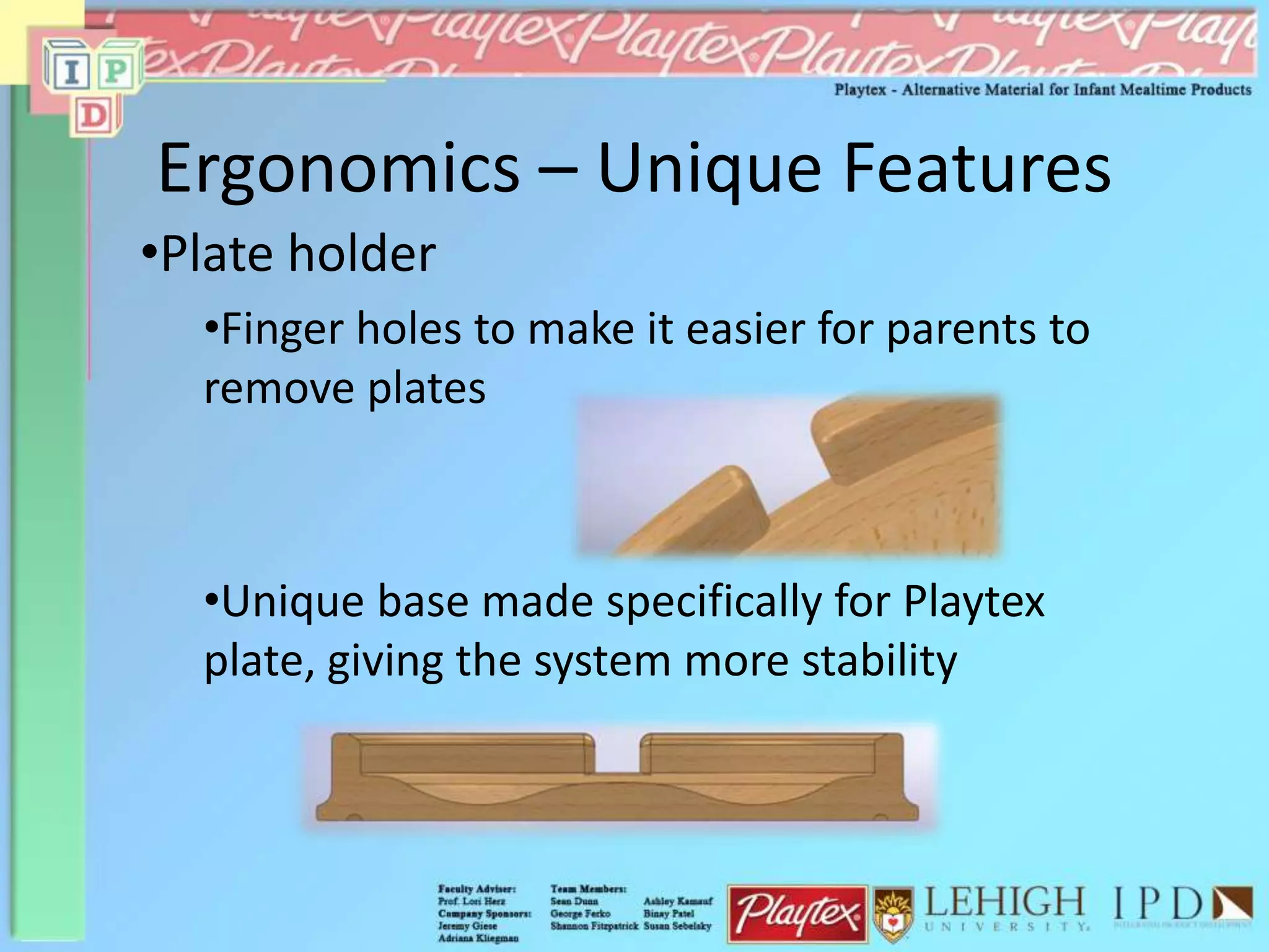 Ergonomics – Unique Features
•Plate holder
•Finger holes to make it easier for parents to
remove plates
•Unique base made specifically for Playtex
plate, giving the system more stability
 