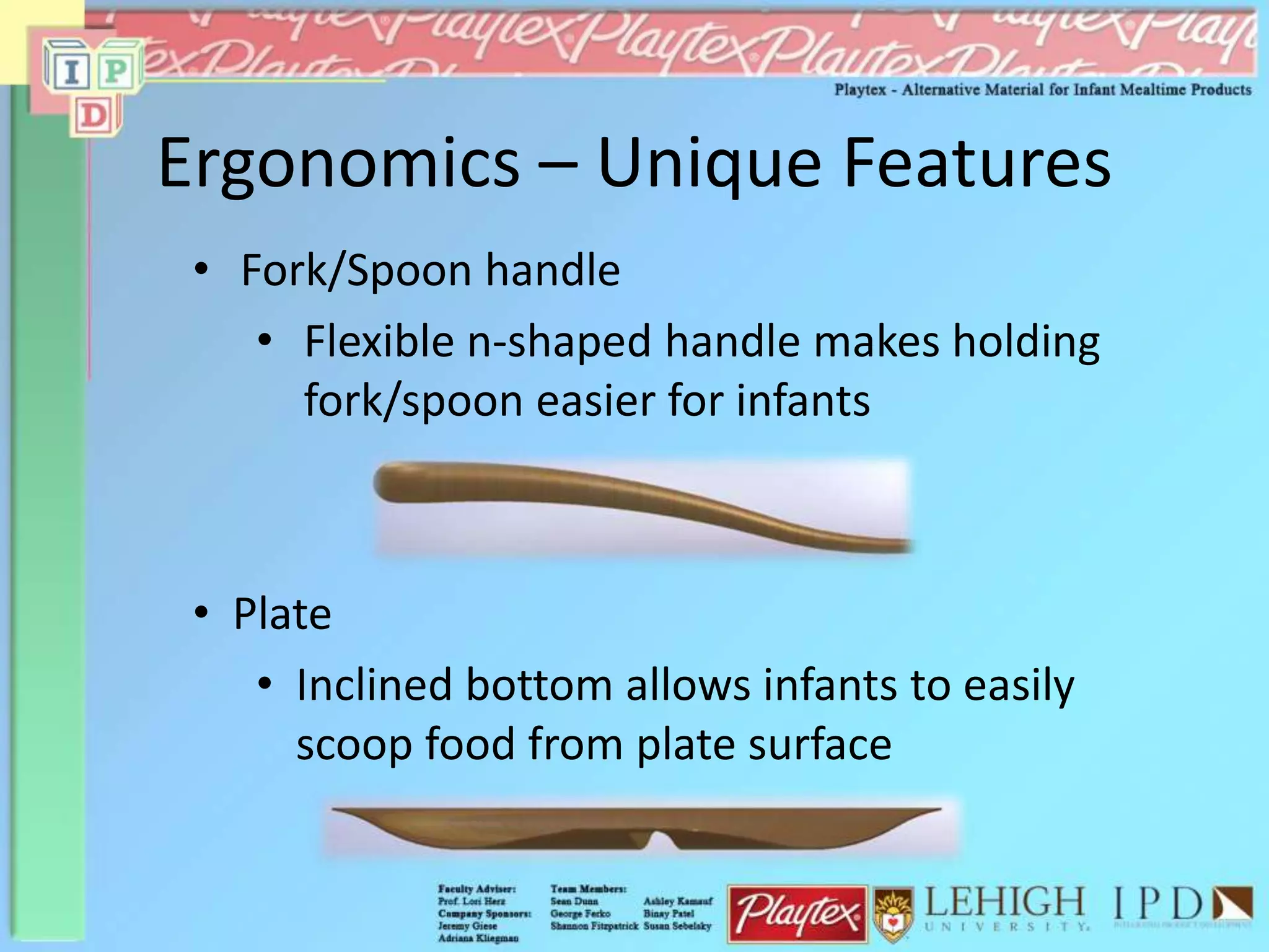 Ergonomics – Unique Features
• Fork/Spoon handle
• Flexible n-shaped handle makes holding
fork/spoon easier for infants
• Plate
• Inclined bottom allows infants to easily
scoop food from plate surface
 