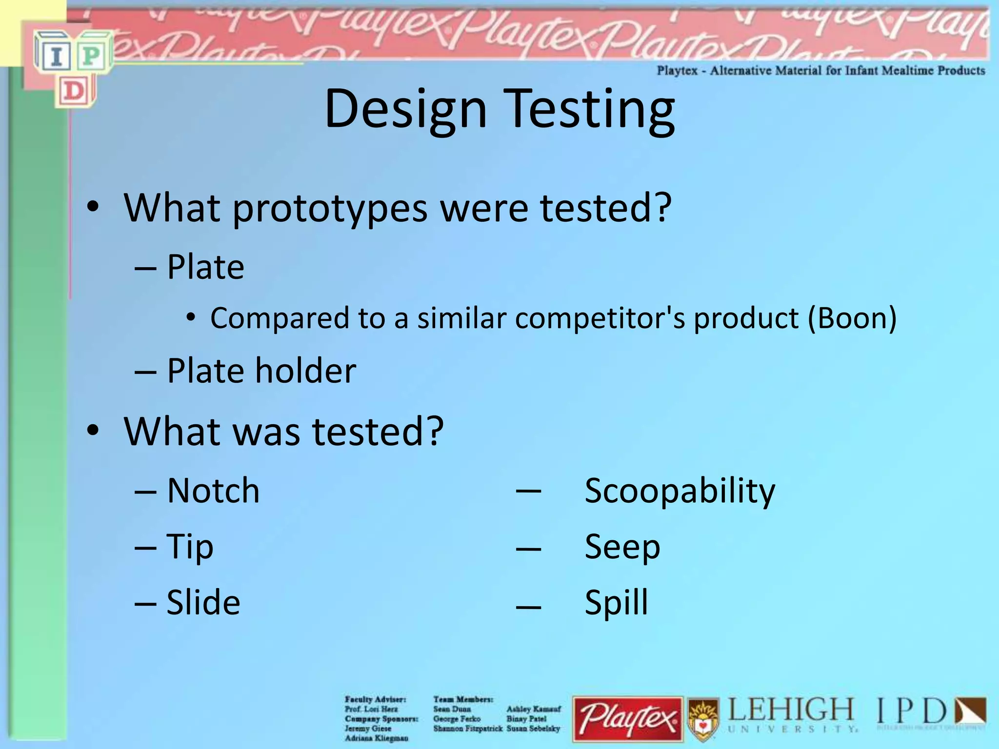Design Testing
• What prototypes were tested?
– Plate
• Compared to a similar competitor's product (Boon)
– Plate holder
• What was tested?
– Notch Scoopability
– Tip Seep
– Slide Spill
 